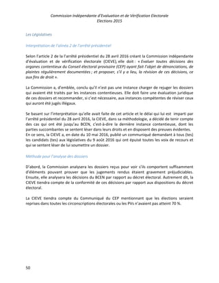 Commission Indépendante d’Evaluation et de Vérification Electorale
Elections 2015
50
Les Législatives
Interprétation de l’alinéa 2 de l’arrêté présidentiel
Selon l’article 2 de la l’arrêté présidentiel du 28 avril 2016 créant la Commission indépendante
d’évaluation et de vérification électorale (CIEVE), elle doit : « Evaluer toutes décisions des
organes contentieux du Conseil électoral provisoire (CEP) ayant fait l’objet de dénonciations, de
plaintes régulièrement documentées ; et proposer, s’il y a lieu, la révision de ces décisions, ce
aux fins de droit ».
La Commission a, d’emblée, conclu qu’il n’est pas une instance charger de rejuger les dossiers
qui avaient été traités par les instances contentieuses. Elle doit faire une évaluation juridique
de ces dossiers et recommander, si c’est nécessaire, aux instances compétentes de réviser ceux
qui auront été jugés illégaux.
Se basant sur l’interprétation qu’elle avait faite de cet article et le délai qui lui est imparti par
l’arrêté présidentiel du 28 avril 2016, la CIEVE, dans sa méthodologie, a décidé de tenir compte
des cas qui ont été jusqu’au BCEN, c’est-à-dire la dernière instance contentieuse, dont les
parties succombantes se sentent léser dans leurs droits et en disposent des preuves évidentes.
En ce sens, la CIEVE a, en date du 10 mai 2016, publié un communiqué demandant à tous (tes)
les candidats (tes) aux législatives du 9 août 2016 qui ont épuisé toutes les voix de recours et
qui se sentent léser de lui soumettre un dossier.
Méthode pour l’analyse des dossiers
D’abord, la Commission analysera les dossiers reçus pour voir s’ils comportent suffisamment
d’éléments pouvant prouver que les jugements rendus étaient gravement préjudiciables.
Ensuite, elle analysera les décisions du BCEN par rapport au décret électoral. Autrement dit, la
CIEVE tiendra compte de la conformité de ces décisions par rapport aux dispositions du décret
électoral.
La CIEVE tiendra compte du Communiqué du CEP mentionnant que les élections seraient
reprises dans toutes les circonscriptions électorales ou les PVs n’avaient pas atteint 70 %.
 