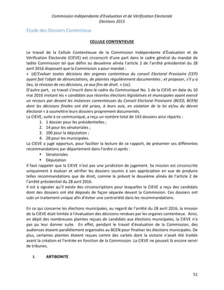 Commission Indépendante d’Evaluation et de Vérification Electorale
Elections 2015
51
Etude des Dossiers Contentieux
CELLULE CONTENTIEUSE
Le travail de la Cellule Contentieuse de la Commission Indépendante d’Évaluation et de
Vérification Électorale (CIEVE) est circonscrit d’une part dans le cadre général du mandat de
ladite Commission tel que défini au deuxième alinéa l'article 2 de l’arrêté présidentiel du 28
avril 2016 disposant que la Commission a pour mandat :
« (d)’Evaluer toutes décisions des organes contentieux du conseil Electoral Provisoire (CEP)
ayant fait l'objet de dénonciations, de plaintes régulièrement documentées ; et proposer, s’il y a
lieu, la révision de ces décisions, ce aux fins de droit. » (sic)
D’autre part, ce travail s’inscrit dans le cadre du Communiqué No. 1 de la CIEVE en date du 10
mai 2016 invitant les « candidats aux récentes élections législatives et municipales ayant exercé
un recours par devant les instances contentieuses du Conseil Electoral Provisoire (BCED, BCEN)
dont les décisions finales ont été prises, à leurs avis, en violation de la loi et/ou du décret
électoral » à soumettre leurs dossiers proprement documentés.
La CIEVE, suite à ce communiqué, a reçu un nombre total de 143 dossiers ainsi répartis :
1. 1 dossier pour les présidentielles ;
2. 14 pour les sénatoriales ;
3. 100 pour la députation ;
4. 28 pour les municipales.
La CIEVE a jugé opportun, pour faciliter la lecture de ce rapport, de présenter ses différentes
recommandations par département dans l’ordre ci-après :
• Sénatoriales
• Députation
Il faut rappeler que la CIEVE n’est pas une juridiction de jugement. Sa mission est circonscrite
uniquement à évaluer et vérifier les dossiers soumis à son appréciation en vue de produire
telles recommandations que de droit, comme le prévoit le deuxième alinéa de l’article 2 de
l’arrêté présidentiel du 28 avril 2016.
Il est à signaler qu’il existe des circonscriptions pour lesquelles la CIEVE a reçu des candidats
dont des dossiers ont été déposés de façon séparée devant la Commission. Ces dossiers ont
subi un traitement unique afin d’éviter une contrariété dans les recommandations.
En ce qui concerne les élections municipales, au regard de l’arrêté du 28 avril 2016, la mission
de la CIEVE était limitée à l’évaluation des décisions rendues par les organes contentieux. Ainsi,
en dépit des nombreuses plaintes reçues de candidats aux élections municipales, la CIEVE n’a
pas pu leur donner suite. En effet, pendant le travail d’évaluation de la Commission, des
audiences étaient parallèlement organisées au BCEN pour finaliser les élections municipales. De
plus, certaines plaintes étaient reçues contre des cartels dont la victoire n’avait été traitée
avant la création et l’entrée en fonction de la Commission. La CIEVE ne pouvait là encore servir
de tribunes.
I. ARTIBONITE
 