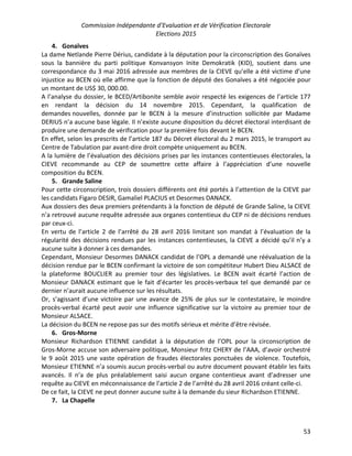 Commission Indépendante d’Evaluation et de Vérification Electorale
Elections 2015
53
4. Gonaïves
La dame Netlande Pierre Dérius, candidate à la députation pour la circonscription des Gonaïves
sous la bannière du parti politique Konvansyon Inite Demokratik (KID), soutient dans une
correspondance du 3 mai 2016 adressée aux membres de la CIEVE qu’elle a été victime d’une
injustice au BCEN où elle affirme que la fonction de député des Gonaïves a été négociée pour
un montant de US$ 30, 000.00.
A l’analyse du dossier, le BCED/Artibonite semble avoir respecté les exigences de l’article 177
en rendant la décision du 14 novembre 2015. Cependant, la qualification de
demandes nouvelles, donnée par le BCEN à la mesure d’instruction sollicitée par Madame
DERIUS n’a aucune base légale. Il n’existe aucune disposition du décret électoral interdisant de
produire une demande de vérification pour la première fois devant le BCEN.
En effet, selon les prescrits de l’article 187 du Décret électoral du 2 mars 2015, le transport au
Centre de Tabulation par avant-dire droit compète uniquement au BCEN.
A la lumière de l’évaluation des décisions prises par les instances contentieuses électorales, la
CIEVE recommande au CEP de soumettre cette affaire à l’appréciation d’une nouvelle
composition du BCEN.
5. Grande Saline
Pour cette circonscription, trois dossiers différents ont été portés à l’attention de la CIEVE par
les candidats Figaro DESIR, Gamaliel PLACIUS et Desormes DANACK.
Aux dossiers des deux premiers prétendants à la fonction de député de Grande Saline, la CIEVE
n’a retrouvé aucune requête adressée aux organes contentieux du CEP ni de décisions rendues
par ceux-ci.
En vertu de l’article 2 de l’arrêté du 28 avril 2016 limitant son mandat à l’évaluation de la
régularité des décisions rendues par les instances contentieuses, la CIEVE a décidé qu’il n’y a
aucune suite à donner à ces demandes.
Cependant, Monsieur Desormes DANACK candidat de l’OPL a demandé une réévaluation de la
décision rendue par le BCEN confirmant la victoire de son compétiteur Hubert Dieu ALSACE de
la plateforme BOUCLIER au premier tour des législatives. Le BCEN avait écarté l’action de
Monsieur DANACK estimant que le fait d’écarter les procès-verbaux tel que demandé par ce
dernier n’aurait aucune influence sur les résultats.
Or, s’agissant d’une victoire par une avance de 25% de plus sur le contestataire, le moindre
procès-verbal écarté peut avoir une influence significative sur la victoire au premier tour de
Monsieur ALSACE.
La décision du BCEN ne repose pas sur des motifs sérieux et mérite d’être révisée.
6. Gros-Morne
Monsieur Richardson ETIENNE candidat à la députation de l’OPL pour la circonscription de
Gros-Morne accuse son adversaire politique, Monsieur fritz CHERY de l’AAA, d’avoir orchestré
le 9 août 2015 une vaste opération de fraudes électorales ponctuées de violence. Toutefois,
Monsieur ETIENNE n’a soumis aucun procès-verbal ou autre document pouvant établir les faits
avancés. Il n’a de plus préalablement saisi aucun organe contentieux avant d’adresser une
requête au CIEVE en méconnaissance de l’article 2 de l’arrêté du 28 avril 2016 créant celle-ci.
De ce fait, la CIEVE ne peut donner aucune suite à la demande du sieur Richardson ETIENNE.
7. La Chapelle
 