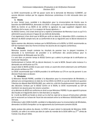 Commission Indépendante d’Evaluation et de Vérification Electorale
Elections 2015
56
La CIEVE recommande au CEP de passer outre de la demande de Monsieur CLEMENT, car
aucune décision rendue par les organes électoraux contentieux n’a été retrouvée dans son
dossier.
3. Hinche
Le sieur Vaniet Louis, candidat à la députation pour la circonscription de Hinche sous la
bannière de KONTRAPEPLA, demande à la CIEVE « d’enquêter sur le déroulement du dossier au
BCED du Centre et au BCEN et de vérifier la signature du juge suppléant siégeant dans
l’audience de la cause, car il y a soupçon de fausse signature. »
Au BCED/ Centre, c’est à bon droit qu’on a rejeté la contestation de Monsieur Louis vu qu’il n’a
administré aucune preuve à l’appui de ses chefs de demandes.
C’est également à bon droit que le BCEN par arrêt en date du 2 décembre 2015 a maintenu la
décision du BCED compte tenu de sa conformité et de sa régularité avec le décret électoral en
vigueur.
Après examen des décisions rendues par le BCED/Centre et le BCEN, la CIEVE recommande au
CEP de maintenir dans leur forme et teneur les œuvres de ces organes contentieux.
4. Maissade
Monsieur Josselin Joseph conteste les résultats du premier tour le plaçant troisième. Il
demande à la Commission de procéder à la vérification des procès-verbaux pour la
circonscription de Maïssade avec les LEPs.
Il a saisi dans un premier temps le BCED/ Centre qui a admis le principe de la vérification au
Centre de Tabulation.
Conformément à l’article 187 du décret électoral, il a saisi le BCEN. Devant cette instance il a
demandé une vérification au CTV.
Jusqu’à date le BCEN semble ne pas avoir rendu un avant-dire droit ordonnant une vérification
des procès-verbaux au CTV.
La CIEVE recommande que le BCEN procède à la vérification au CTV en vue de parvenir à une
décision finale dans ce dossier.
5. Mirebalais
1) Monsieur Renald PIERRE, candidat à la députation pour la circonscription de Mirebalais, a
adressé une correspondance en date du 12 mai 2016 à la CIEVE en vue de remettre en question
l’élection du député Abel DESCOLLINES, qui, selon lui, a été élu frauduleusement. Après examen
des décisions rendues par le BCED/ Centre et le BCEN, la CIEVE recommande au CEP de
maintenir ces œuvres pour les raisons suivantes :
a) La décision du BCED est conforme en droit vu que Monsieur PIERRE n’a pas apporté la preuve
des fraudes et irrégularités dont il a fait état dans sa requête ;
b) L’arrêt du BCEN est fondé en droit sur le chef du rejet de la mesure d’instruction sollicitée
par le recourant sur la base de l’écart de voix existant entre lui et Monsieur DESCOLLINES, soit 4
314 voix.
2) Monsieur Lubin JEAN-CLAUDE, candidat à la députation pour la circonscription de Mirebalais,
demande à la CIEVE d’enquêter sur les agissements du Commissaire Lemoine GELIN.
Après analyse des pièces du dossier, la CIEVE ne peut retenir la demande de Monsieur JEAN-
CLAUDE, car celle-ci ne rentre pas dans le cadre du mandat de la CIEVE défini au 2ème
alinéa de
l’article 2 du 28 avril 2016.
 