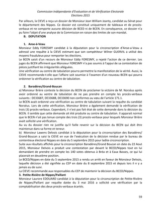 Commission Indépendante d’Evaluation et de Vérification Electorale
Elections 2015
59
Par ailleurs, la CIEVE a reçu un dossier de Monsieur Jean William Jeanty, candidat au Sénat pour
le département des Nippes. Ce dossier est constitué uniquement de tableaux et de procès-
verbaux et ne comporte aucune décision de BCED ni de BCEN. En conséquence, ce dossier n’a
pu faire l’objet d’une analyse de la Commission en raison des limites de son mandat.
B. DEPUTATION
1. Anse-à-Veau
Monsieur Eddy FORESMY candidat à la députation pour la circonscription d’Anse-a-Veau a
adressé une requête à la CIEVE estimant que son compétiteur Wilner GUERVIL a utilisé des
moyens frauduleux pour remporter les élections.
Le BCEN saisit d'un recours de Monsieur Eddy FORESMY, a rejeté l’action de ce dernier. Les
juges du BCEN affirment que Monsieur FORESMY n’a pas soumis à l’appui de sa contestation de
pièces justifiant les irrégularités alléguées.
Une vérification au centre de tabulation pourra permettre la manifestation de la vérité. Aussi, la
CIEVE recommande-t-elle que l'affaire soit soumise à l’examen d'un nouveau BCEN qui pourra
ordonner la vérification au centre de tabulation.
2. Baradères/Grand-Boucan
a) Monsieur Brière conteste la décision du BCEN de proclamer la victoire de M. Norzéus après
avoir ordonné au ventre de tabulation de ne pas prendre en compte les procès-verbaux
suivants : DE33687, DE33688, DE33690 non conformes au vœu de l’article 171.1.
Le BCEN avait ordonné une vérification au centre de tabulation suivant la requête du candidat
Norzéus. Lors de cette vérification, Monsieur Brière a également demandé la vérification de
trois (3) procès-verbaux. Cependant, il n’est pas fait état de cette demande dans la décision du
BCEN. Il semble que cette demande ait été produite au centre de tabulation. Il apparait normal
que le BCEN n’ait pas tenue compte des trois (3) procès-verbaux pour lesquels Monsieur Brière
avait sollicité une vérification.
Au vu du dossier rien ne justifie qu’il faille revenir sur la décision du BCEN qui doit être
maintenue dans sa forme et teneur.
b) Monsieur Lawens Delvois candidat à la députation pour la circonscription des Baradères/
Grand-Boucan a saisi la CIEVE en vue de l’exécution de la décision rendue par le bureau de
contentieux électoral Nippes en date du 5 septembre 2015 pour ladite circonscription.
Suite aux résultats affichés pour la circonscription Baradères/Grand Boucan en date du 22 Aout
2015, Monsieur Delvois a produit une contestation par devant le BCED/Nippes tout en lui
demandant de prendre en compte les 140 votes obtenus à Bréa et à Eaux Basses, ce qui lui
placerait en deuxième position.
Le BCED/Nippes en date du 5 septembre 2015 a rendu un arrêt en faveur de Monsieur Delvois,
laquelle décision a été signifiée au CEP en date du 8 septembre 2015 et depuis lors il n y a
jamais eu de suivi.
La CIEVE recommande aux responsables du CEP de maintenir la décision du BCED/Nippes.
3. Petite-Rivière de Nippes/Paillant
Monsieur Laurore EDOUARD candidat à la députation pour la circonscription de Petite-Rivière
de Nippes/Paillant par requête datée du 3 mai 2016 a sollicité une vérification par la
comptabilisation des deux procès-verbaux écartés.
 