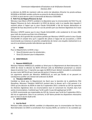 Commission Indépendante d’Evaluation et de Vérification Electorale
Elections 2015
60
La décision du BCEN de maintenir celle du centre de tabulation d’écarter les procès-verbaux
DE33436 et DE33441 semble conforme au prescrits du décret électoral.
La CIEVE ne peut donner suite à la demande de Monsieur EDOUARD.
4. Petit-Trou de Nippes/Plaisance du Sud
Monsieur Jean-Marie LIPHETE candidat à la députation pour la circonscription de Petit-Trou de
Nippes/ Plaisance du Sud a demandé à la CIEVE de donner suite à sa requête dans laquelle il
soutient pièces à l’appui que le sieur Claude GUILLAUME a fait de fausses déclarations et
présenté de faux documents au CEP en vue de prendre part aux élections législatives du 9 aout
2015.
Monsieur LIPHETE avance que le sieur Claude GUILLAUME a été condamné le 23 mars 2001
pour trafic de cocaïne aux Etats-Unis d’Amérique.
Compte tenu de la gravité des accusations portées par Monsieur LIPHETE contre le sieur Claude
GUILLAUME et compte tenu qu'il a apporté des pièces à l’appui de ses accusations, a CIEVE
recommande aux instances et autorités compétentes de mener une enquête relativement à ce
cas et le cas échéant prendre telle décision que de droit.
V. NORD
Pour ce Département, la CIEVE a reçu :
• Deux (2) dossiers pour les sénatoriales ;
• Onze (11) dossiers pour la députation.
A. SENATORIALES
1. Nawoon MARCELLUS
Monsieur Nawoon MARCELLUS candidat au Sénat pour le Département du Nord demande à la
CIEVE de réviser la décision du BCEN infirmant celle du BCED/Nord proclamant sa victoire
depuis le premier tour. Il reproche aux juges du BCEN d’avoir déclaré recevable la contestation
du sieur Justin METELLUS qui n’avait pas été partie à l’instance au BCED.
Les arguments avancés par Monsieur MARCELLUS ne sont pas fondés et ne peuvent en
conséquence justifier une révision de la décision du BCEN
2. Théodore SAINTILUS
Candidat au Sénat pour le Département du Nord sous la bannière de la plateforme Pitit
Dessalines, Monsieur Théodore SAINTILUS soutient dans le dossier qu’il a fait parvenir à la
CIEVE qu’une décision du BCEN en date du 9 septembre 2015 a ordonné au CEP de reprendre
les élections législatives dans six circonscriptions tout en conservant les résultats dans huit
autres circonscriptions. Il prétend que l’arrêt susdit n’a pas été appliqué par le CEP.
La CIEVE recommande aux responsables du CEP de s’assurer que l’arrêt du 9 septembre 2015 a
été mis en application. Dans le cas contraire, le CEP devra prendre les dispositions nécessaires
pour la mise en œuvre dudit arrêt.
3. DEPUTATION
1. Acul du Nord
Monsieur Jobes Jolicaire MICHEL candidat à la députation pour la circonscription de l’Acul du
Nord demande à la CIEVE la constitution d’un nouveau BCEN, car estime-t-il, les scandales qui
 