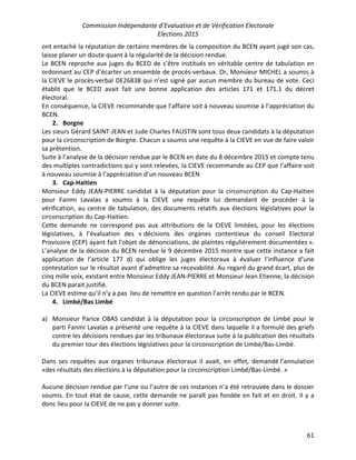 Commission Indépendante d’Evaluation et de Vérification Electorale
Elections 2015
61
ont entaché la réputation de certains membres de la composition du BCEN ayant jugé son cas,
laisse planer un doute quant à la régularité de la décision rendue.
Le BCEN reproche aux juges du BCED de s’être institués en véritable centre de tabulation en
ordonnant au CEP d’écarter un ensemble de procès-verbaux. Or, Monsieur MICHEL a soumis à
la CIEVE le procès-verbal DE26838 qui n’est signé par aucun membre du bureau de vote. Ceci
établit que le BCED avait fait une bonne application des articles 171 et 171.1 du décret
électoral.
En conséquence, la CIEVE recommande que l’affaire soit à nouveau soumise à l’appréciation du
BCEN.
2. Borgne
Les sieurs Gérard SAINT-JEAN et Jude Charles FAUSTIN sont tous deux candidats à la députation
pour la circonscription de Borgne. Chacun a soumis une requête à la CIEVE en vue de faire valoir
sa prétention.
Suite à l’analyse de la décision rendue par le BCEN en date du 8 décembre 2015 et compte tenu
des multiples contradictions qui y sont relevées, la CIEVE recommande au CEP que l’affaire soit
à nouveau soumise à l’appréciation d’un nouveau BCEN
3. Cap-Haitien
Monsieur Eddy JEAN-PIERRE candidat à la députation pour la circonscription du Cap-Haitien
pour Fanmi Lavalas a soumis à la CIEVE une requête lui demandant de procéder à la
vérification, au centre de tabulation, des documents relatifs aux élections législatives pour la
circonscription du Cap-Haitien.
Cette demande ne correspond pas aux attributions de la CIEVE limitées, pour les élections
législatives, à l’évaluation des « décisions des organes contentieux du conseil Electoral
Provisoire (CEP) ayant fait l'objet de dénonciations, de plaintes régulièrement documentées ».
L’analyse de la décision du BCEN rendue le 9 décembre 2015 montre que cette instance a fait
application de l’article 177 d) qui oblige les juges électoraux à évaluer l’influence d’une
contestation sur le résultat avant d’admettre sa recevabilité. Au regard du grand écart, plus de
cinq mille voix, existant entre Monsieur Eddy JEAN-PIERRE et Monsieur Jean Etienne, la décision
du BCEN parait justifié.
La CIEVE estime qu’il n’y a pas lieu de remettre en question l’arrêt rendu par le BCEN.
4. Limbé/Bas Limbé
a) Monsieur Parice OBAS candidat à la députation pour la circonscription de Limbé pour le
parti Fanmi Lavalas a présenté une requête à la CIEVE dans laquelle il a formulé des griefs
contre les décisions rendues par les tribunaux électoraux suite à la publication des résultats
du premier tour des élections législatives pour la circonscription de Limbé/Bas-Limbé.
Dans ses requêtes aux organes tribunaux électoraux il avait, en effet, demandé l’annulation
«des résultats des élections à la députation pour la circonscription Limbé/Bas-Limbé. »
Aucune décision rendue par l’une ou l’autre de ces instances n’a été retrouvée dans le dossier
soumis. En tout état de cause, cette demande ne paraît pas fondée en fait et en droit. Il y a
donc lieu pour la CIEVE de ne pas y donner suite.
 