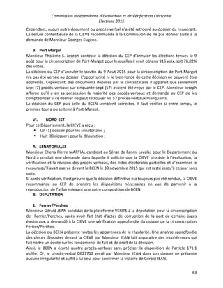 Commission Indépendante d’Evaluation et de Vérification Electorale
Elections 2015
63
Cependant, aucun autre document ou procès-verbal n’a été retrouvé au dossier du requérant.
La cellule contentieuse de la CIEVE recommande à la Commission de ne pas donner suite à la
demande de Monsieur Georges Eugène.
9. Port Margot
Monsieur Tholème S. Joseph conteste la décision du CEP d’annuler les élections tenues le 9
août pour la circonscription de Port-Margot pour lesquelles il avait obtenu 916 voix, soit 76,02%
des votes.
La décision du CEP d’annuler le scrutin du 9 Aout 2015 pour la circonscription de Port-Margot
n’a pas été versée au dossier. L’opportunité ni le bien-fondé de cette décision ne peuvent être
appréciés. Cependant, des documents déposés par le contestataire il apparait que seulement
sept (7) procès-verbaux sur cinquante-sept (57) avaient été reçus par le CEP. Monsieur Joseph
affirme qu’il a en sa possession la majorité des procès-verbaux et demande au CEP de les
comptabiliser si ce dernier ne peut retrouver les 57 procès-verbaux manquants.
La décision du CEP puis celle du BCEN semblent correctes. Il faut vérifier si entre temps, le
premier tour a pu se tenir à Port-Margot.
VI. NORD-EST
Pour ce Département, la CIEVE a reçu :
• Un (1) dossier pour les sénatoriales ;
• Huit (8) dossiers pour la députation ;
A. SENATORIALES
Monsieur Chena Pierre MARTIAL candidat au Sénat de Fanmi Lavalas pour le Département du
Nord a produit une demande dans laquelle il sollicite que la CIEVE procède à l’évaluation, la
vérification et la révision des procès-verbaux, des listes électorales partielles et d’examiner le
recours qu’il avait exercé devant le BCEN le 30 novembre 2015 qui est resté jusqu'à ce jour sans
suite.
Si après vérification, il est prouvé que la décision définitive n’a toujours pas été rendue, la CIEVE
recommande au CEP de prendre les dispositions nécessaires en vue de parvenir à la
reproduction de l’affaire devant une autre composition de BCEN.
B. DEPUTATION
1. Ferrier/Perches
Monsieur Gérald JEAN candidat de la plateforme VERITE à la députation pour la circonscription
de Ferrier/Perches, après avoir fait état d’actes de corruption de la part de certains juges
électoraux, a demandé à la CIEVE une vérification approfondie du dossier de la circonscription
Ferrier/Perches.
La décision du BCEN présente toutes les apparences de la régularité. Une analyse approfondie
des pièces déposées devant la CIEVE par Monsieur JEAN fait apparaitre des incohérences qui
fait naitre un doute sur les fondements de fait et de droit de la décision.
Ainsi, le BCEN a écarté quatre procès-verbaux sans préciser la disposition de l'article 171.1
violée. Or, le procès-verbal DE27712 versé par Monsieur JEAN dans son dossier ne présente
aucune irrégularité et suffit à lui seul pour confirmer la victoire de Gérald JEAN.
 