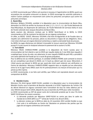 Commission Indépendante d’Evaluation et de Vérification Electorale
Elections 2015
64
La CIEVE recommande que l’affaire soit soumise à nouveau à l’appréciation du BCEN, quant aux
accusations de corruption entourant ce dossier, la CIEVE encourage les autorités judiciaires à
mettre l’action publique en mouvement tant contre les présumés corrupteurs que contre les
présumés corrompus.
2. Bassin Bleu
Monsieur Wilbens SYLVAIN, candidat à la députation pour la circonscription de Bassin Bleu,
demande à la CIEVE de vérifier les bureaux de vote 2, 3, 5 ; 9, 4, 5 ; 6, 1 de l’Ecole Nationale de
Haut-Moustique, du dispensaire de Labrousse, de l’Ecole Nationale de Carreaux Datty et ceux
de l’école nationale Jean-Jacques Dessalines de Bassin Bleu.
Après examen des décisions rendues par le BCED/ Nord-Ouest et le BCEN, la CIEVE
recommande au CEP de maintenir les décision de ces organes contentieux.
En effet, au BCED/ OUEST, Monsieur SYLVAIN a fait état d’irrégularités et de fraudes dans sa
requête sans administrer les preuves, pièces ou documents à l’appui de ses allégations. Donc,
c’est à bon droit que cet organe électoral contentieux a rejeté sa demande faute de preuves.
Au BCEN, les juges électoraux ont déclaré irrecevable le recours exercé par Monsieur SYLVAIN
puisqu’il n’a pas soumis le récépissé attestant le paiement de la caution à la DGI.
3. Fort-Liberté
Monsieur Miolin CHARLES-PIERRE candidat à la députation de Fanmi Lavalas pour la
circonscription de Fort-Liberté a saisi la CIEVE par requête datée du 5 mai 2016 dans laquelle il
a expliqué que, le jour du vote, son adversaire, le sieur Jaquelin RUBES du parti KID, a procédé à
une vaste opération de fraude qui lui a causé de graves préjudices.
Pour la défense de ses intérêts politique, le candidat CHARLES-PIERRE avait contesté la victoire
de son compétiteur par-devant le BCED, où il n’avait pu obtenir gain de cause. Mécontent, il
s’était pourvu par-devant le BCEN qui par avant-dire droit avait ordonné une vérification au
Centre de tabulation. Monsieur CHARLES-PIERRE rapporte dans sa requête qu’une altercation
entre lui et le juge Frantz DRICE avait mis fin prématurément à la mesure d’instruction qui n’a
jamais pu être reprise.
La CIEVE recommande, si ces faits sont vérifiés, que l’affaire soit reproduite devant une autre
composition de BCEN.
4. Mombin Crochu
Monsieur Fils Aimé Ignace SAINT-FLEUR, candidat à la députation pour la circonscription de
Mombin Crochu sous la bannière de Bouclier demande à la CIEVE l’application de l’article 178
du décret électoral en vigueur consistant dans l’annulation de tous les votes obtenus par le
sieur Michel Jacques Saint LOUIS, député élu sous la bannière du PHTK pour cette inscription.
La CIEVE recommande au CEP de passer outre de la demande produite par le sieur Fils Aimé
SAINT-FLEUR pour les raisons suivantes :
• La demande produite par Monsieur SAINT-FLEUR ne rentre pas dans le cadre du
mandat de la CIEVE défini au 2ème
alinéa de l’article 2 du 28 avril 2016 ;
• La décision rendue par le BCEN en date du 23 novembre 2015 semble fondée vu que
c’est suite à la vérification au Centre de Tabulation en présence des parties que les
juges de cet organe contentieux ont tranché.
 
