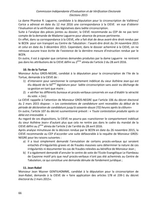 Commission Indépendante d’Evaluation et de Vérification Electorale
Elections 2015
66
La dame Phanèse R. Laguerre, candidate à la députation pour la circonscription de Vallières/
Carice a adressé en date du 12 mai 2016 une correspondance à la CIEVE en vue d’obtenir
l’évaluation et la vérification des législatives dans ladite circonscription.
Suite à l’analyse des pièces jointes au dossier, la CIEVE recommande au CEP de ne pas tenir
compte de la demande de Madame Laguerre pour absence de preuve pertinente.
En effet, dans sa correspondance à la CIEVE, elle a fait état de deux avant-dire droit rendus par
le BCEN pour son transport au Centre de Tabulation : l’avant-dire droit du 24 novembre 2015
et celui en date du 3 décembre 2015. Cependant, dans le dossier acheminé à la CIEVE, on ne
retrouve aucune trace écrite de l’existence de la dernière mesure d’instruction rendue par le
BCEN.
En outre, il est à signaler que certaines demandes produites par la dame Laguerre ne rentrent
pas dans les attributions de la CIEVE défini au 2ème
alinéa de l’article 2 du 28 avril 2016.
10. Ile de la Tortue
Monsieur Acilus GROS-NEGRE, candidat à la députation pour la circonscription de l’Ile de la
Tortue, demande à la CIEVE de :
1) d’intervenir pour sanctionner le comportement indélicat du sieur Asthène Jean qui est
élu député de la 50ème
législature pour ladite circonscription sans avoir eu décharge de
sa gestion en tant que maire ;
2) « vérifier les différents bureaux et procès-verbaux concernés en vue d’établir la véracité
du vote. » (sic).
La CIEVE rappelle à l’attention de Monsieur GROS-NEGRE que l’article 106 du décret électoral
du 2 mars 2015 dispose : « Les contestations de candidature sont recevables du début de la
période de déclaration de candidature jusqu’à soixante-douze (72) heures après la clôture»
En outre, l’article 107 du décret susmentionné prévoit : « Toute contestation produite après ce
délai est irrecevable. »
Au regard de ces dispositions, la CIEVE ne pourra pas «sanctionner le comportement indélicat
du sieur Asthène Jean» d’autant plus que cela ne rentre pas dans le cadre du mandat de la
CIEVE défini au 2ème
alinéa de l’article 2 de l’arrêté du 28 avril 2016.
Après analyse minutieuse de la décision rendue par le BCEN en date du 26 novembre 2015, la
CIEVE recommande au CEP d’accorder une suite défavorable à la requête de Monsieur GROS-
NEGRE pour les raisons suivantes :
a) Il a tout simplement demandé l’annulation de certains procès-verbaux qui seraient
entachés d’irrégularités graves et de fraudes massives sans déterminer la nature de ces
irrégularités ni documenter les cas de fraudes relevées au bénéfice de Monsieur Jean ;
b) Il a également demandé d’annuler le centre de vote de l’Ecole Evangélique Le Flambeau
de Cayonne motif pris que neuf procès-verbaux n’ont pas été acheminés au Centre de
Tabulation, ce qui constitue une demande dénuée de fondement juridique ;
11. Jean-Rabel
Monsieur Jean Wysner GENTILHOMME, candidat à la députation pour la circonscription de
Jean-Rabel, demande à la CIEVE de « faire application des articles 178 et 239-1 du décret
électoral du 2 mars 2015».
 