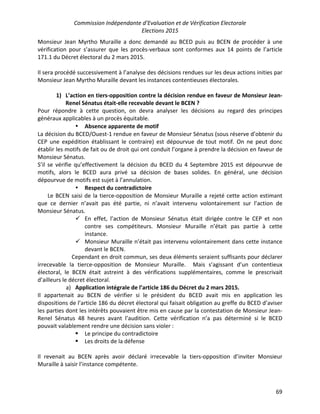 Commission Indépendante d’Evaluation et de Vérification Electorale
Elections 2015
69
Monsieur Jean Myrtho Muraille a donc demandé au BCED puis au BCEN de procéder à une
vérification pour s’assurer que les procès-verbaux sont conformes aux 14 points de l’article
171.1 du Décret électoral du 2 mars 2015.
Il sera procédé successivement à l’analyse des décisions rendues sur les deux actions inities par
Monsieur Jean Myrtho Muraille devant les instances contentieuses électorales.
1) L’action en tiers-opposition contre la décision rendue en faveur de Monsieur Jean-
Renel Sénatus était-elle recevable devant le BCEN ?
Pour répondre à cette question, on devra analyser les décisions au regard des principes
généraux applicables à un procès équitable.
• Absence apparente de motif
La décision du BCED/Ouest-1 rendue en faveur de Monsieur Sénatus (sous réserve d’obtenir du
CEP une expédition établissant le contraire) est dépourvue de tout motif. On ne peut donc
établir les motifs de fait ou de droit qui ont conduit l’organe à prendre la décision en faveur de
Monsieur Sénatus.
S’il se vérifie qu’effectivement la décision du BCED du 4 Septembre 2015 est dépourvue de
motifs, alors le BCED aura privé sa décision de bases solides. En général, une décision
dépourvue de motifs est sujet à l’annulation.
• Respect du contradictoire
Le BCEN saisi de la tierce-opposition de Monsieur Muraille a rejeté cette action estimant
que ce dernier n’avait pas été partie, ni n’avait intervenu volontairement sur l’action de
Monsieur Sénatus.
ü En effet, l’action de Monsieur Sénatus était dirigée contre le CEP et non
contre ses compétiteurs. Monsieur Muraille n’était pas partie à cette
instance.
ü Monsieur Muraille n’était pas intervenu volontairement dans cette instance
devant le BCEN.
Cependant en droit commun, ses deux éléments seraient suffisants pour déclarer
irrecevable la tierce-opposition de Monsieur Muraille. Mais s’agissant d’un contentieux
électoral, le BCEN était astreint à des vérifications supplémentaires, comme le prescrivait
d’ailleurs le décret électoral.
a) Application intégrale de l’article 186 du Décret du 2 mars 2015.
Il appartenait au BCEN de vérifier si le président du BCED avait mis en application les
dispositions de l’article 186 du décret électoral qui faisait obligation au greffe du BCED d’aviser
les parties dont les intérêts pouvaient être mis en cause par la contestation de Monsieur Jean-
Renel Sénatus 48 heures avant l’audition. Cette vérification n’a pas déterminé si le BCED
pouvait valablement rendre une décision sans violer :
§ Le principe du contradictoire
§ Les droits de la défense
Il revenait au BCEN après avoir déclaré irrecevable la tiers-opposition d’inviter Monsieur
Muraille à saisir l’instance compétente.
 