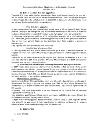 Commission Indépendante d’Evaluation et de Vérification Electorale
Elections 2015
70
b) Délai et condition de la tiers-opposition
L’autorité de la chose jugée attachée aux décisions d’une juridiction ne joue qu’entre ceux qui y
ont été parties. Cette décision n’a pas d’effets à l’égard des tiers. Lorsqu’une décision à laquelle
un tiers n’a pas été partie lui fait grief, il a la possibilité de demander à l’instance qui a rendu
une décision de réentendre l’affaire en sa présence.
§ Délai de la tierce-opposition
La tierce-opposition n’est pas expressément prévue dans le décret électoral. Cette lacune
pouvant s’expliquer par l’obligation faite aux instances contentieuses de notifier à toutes les
parties dont les intérêts pourraient être mis en cause d’un recours formé par un candidat.
La négligence ou la faute du greffe du BCED, qui semble n’avoir pas fait la notification exigée
par l’article 186, justifie le recours à la tierce-opposition suivant le droit processuel commun.
C’est un moyen de garantir l’accès de tout justiciable et de faire respecter le principe du
contradictoire.
Il n’y a pas de délai pour exercer une tiers-opposition.
§ Conditions de la tiers-opposition
La tiers-opposition doit être portée devant l’instance qui a rendu la décision contestée. En
l’espèce, Monsieur Jean Myrtho Muraille devrait pouvoir introduire une tiers-opposition devant
le BCED.
Cependant, les instances contentieuses ne siégeant qu’à l’occasion des élections, si le BCED ne
peut être reformé, le CEP devra garantir à Monsieur Muraille l’accès à un BCEN spécialement
convoqué pour trancher cette contestation.
2) Sur la demande de vérification produite par Monsieur Jean Myrtho Muraille
Le BCEN rejette cette action qui selon lui n’est pas fondée en fait. Le BCEN estime que les
copies peuvent être admises comme preuves devant une instance contentieuse électorale.
Cette décision est conforme aux autres décisions des instances contentieuses mais méconnaît
les dispositions de l’article 176.1 du décret électoral qui donne accès au centre de tabulation
aux partis politiques et aux candidats indépendants.
3. Monsieur Louis Gérald GILLES
Monsieur Louis Gérard Gilles, candidat au Sénat sous la bannière du parti Fanmi Lavalas pour le
Département de l’Ouest, a adressé une requête à la CIEVE en vue d’obtenir la reprise des
sénatoriales ce, en raison de l’annulation des élections dans 1 350 bureaux représentant 540
000 votants.
Il soutient que cette interruption a eu une influence sur le résultat final et demande
l’application de l’article 235-2.
Il est à souligner que Monsieur Gilles a soumis une requête au BCED, mais aucune décision des
instances contentieuses n’a été jointe au dossier.
En dépit du bien-fondé apparent de la demande de Monsieur Gilles, la CIEVE ne peut y donner
suite puisqu’il n’a pas soumis à notre appréciation les décisions rendues par les organes
contentieux ni d’autres pièces pouvant justifier ses prétentions.
B. DEPUTATION
1. Anse-à-Galets
 