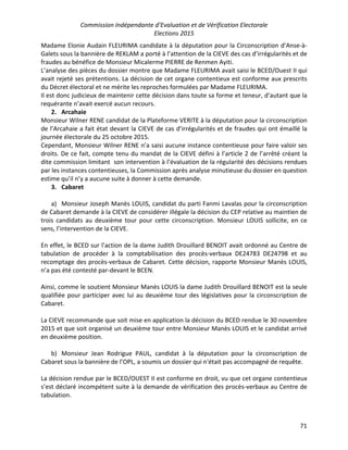 Commission Indépendante d’Evaluation et de Vérification Electorale
Elections 2015
71
Madame Elonie Audain FLEURIMA candidate à la députation pour la Circonscription d’Anse-à-
Galets sous la bannière de REKLAM a porté à l’attention de la CIEVE des cas d’irrégularités et de
fraudes au bénéfice de Monsieur Micalerme PIERRE de Renmen Ayiti.
L’analyse des pièces du dossier montre que Madame FLEURIMA avait saisi le BCED/Ouest II qui
avait rejeté ses prétentions. La décision de cet organe contentieux est conforme aux prescrits
du Décret électoral et ne mérite les reproches formulées par Madame FLEURIMA.
Il est donc judicieux de maintenir cette décision dans toute sa forme et teneur, d’autant que la
requérante n’avait exercé aucun recours.
2. Arcahaie
Monsieur Wilner RENE candidat de la Plateforme VERITE à la députation pour la circonscription
de l’Arcahaie a fait état devant la CIEVE de cas d’irrégularités et de fraudes qui ont émaillé la
journée électorale du 25 octobre 2015.
Cependant, Monsieur Wilner RENE n’a saisi aucune instance contentieuse pour faire valoir ses
droits. De ce fait, compte tenu du mandat de la CIEVE défini à l’article 2 de l’arrêté créant la
dite commission limitant son intervention à l’évaluation de la régularité des décisions rendues
par les instances contentieuses, la Commission après analyse minutieuse du dossier en question
estime qu’il n’y a aucune suite à donner à cette demande.
3. Cabaret
a) Monsieur Joseph Manès LOUIS, candidat du parti Fanmi Lavalas pour la circonscription
de Cabaret demande à la CIEVE de considérer illégale la décision du CEP relative au maintien de
trois candidats au deuxième tour pour cette circonscription. Monsieur LOUIS sollicite, en ce
sens, l’intervention de la CIEVE.
En effet, le BCED sur l’action de la dame Judith Drouillard BENOIT avait ordonné au Centre de
tabulation de procéder à la comptabilisation des procès-verbaux DE24783 DE24798 et au
recomptage des procès-verbaux de Cabaret. Cette décision, rapporte Monsieur Manès LOUIS,
n’a pas été contesté par-devant le BCEN.
Ainsi, comme le soutient Monsieur Manès LOUIS la dame Judith Drouillard BENOIT est la seule
qualifiée pour participer avec lui au deuxième tour des législatives pour la circonscription de
Cabaret.
La CIEVE recommande que soit mise en application la décision du BCED rendue le 30 novembre
2015 et que soit organisé un deuxième tour entre Monsieur Manès LOUIS et le candidat arrivé
en deuxième position.
b) Monsieur Jean Rodrigue PAUL, candidat à la députation pour la circonscription de
Cabaret sous la bannière de l’OPL, a soumis un dossier qui n'était pas accompagné de requête.
La décision rendue par le BCED/OUEST II est conforme en droit, vu que cet organe contentieux
s’est déclaré incompétent suite à la demande de vérification des procès-verbaux au Centre de
tabulation.
 
