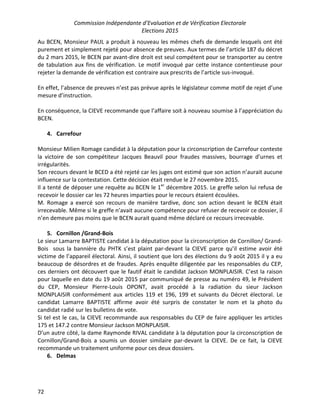 Commission Indépendante d’Evaluation et de Vérification Electorale
Elections 2015
72
Au BCEN, Monsieur PAUL a produit à nouveau les mêmes chefs de demande lesquels ont été
purement et simplement rejeté pour absence de preuves. Aux termes de l’article 187 du décret
du 2 mars 2015, le BCEN par avant-dire droit est seul compétent pour se transporter au centre
de tabulation aux fins de vérification. Le motif invoqué par cette instance contentieuse pour
rejeter la demande de vérification est contraire aux prescrits de l’article sus-invoqué.
En effet, l’absence de preuves n’est pas prévue après le législateur comme motif de rejet d’une
mesure d’instruction.
En conséquence, la CIEVE recommande que l’affaire soit à nouveau soumise à l’appréciation du
BCEN.
4. Carrefour
Monsieur Milien Romage candidat à la députation pour la circonscription de Carrefour conteste
la victoire de son compétiteur Jacques Beauvil pour fraudes massives, bourrage d’urnes et
irrégularités.
Son recours devant le BCED a été rejeté car les juges ont estimé que son action n’aurait aucune
influence sur la contestation. Cette décision était rendue le 27 novembre 2015.
Il a tenté de déposer une requête au BCEN le 1er
décembre 2015. Le greffe selon lui refusa de
recevoir le dossier car les 72 heures imparties pour le recours étaient écoulées.
M. Romage a exercé son recours de manière tardive, donc son action devant le BCEN était
irrecevable. Même si le greffe n’avait aucune compétence pour refuser de recevoir ce dossier, il
n’en demeure pas moins que le BCEN aurait quand même déclaré ce recours irrecevable.
5. Cornillon /Grand-Bois
Le sieur Lamarre BAPTISTE candidat à la députation pour la circonscription de Cornillon/ Grand-
Bois sous la bannière du PHTK s’est plaint par-devant la CIEVE parce qu’il estime avoir été
victime de l’appareil électoral. Ainsi, il soutient que lors des élections du 9 août 2015 il y a eu
beaucoup de désordres et de fraudes. Après enquête diligentée par les responsables du CEP,
ces derniers ont découvert que le fautif était le candidat Jackson MONPLAISIR. C’est la raison
pour laquelle en date du 19 août 2015 par communiqué de presse au numéro 49, le Président
du CEP, Monsieur Pierre-Louis OPONT, avait procédé à la radiation du sieur Jackson
MONPLAISIR conformément aux articles 119 et 196, 199 et suivants du Décret électoral. Le
candidat Lamarre BAPTISTE affirme avoir été surpris de constater le nom et la photo du
candidat radié sur les bulletins de vote.
Si tel est le cas, la CIEVE recommande aux responsables du CEP de faire appliquer les articles
175 et 147.2 contre Monsieur Jackson MONPLAISIR.
D’un autre côté, la dame Raymonde RIVAL candidate à la députation pour la circonscription de
Cornillon/Grand-Bois a soumis un dossier similaire par-devant la CIEVE. De ce fait, la CIEVE
recommande un traitement uniforme pour ces deux dossiers.
6. Delmas
 