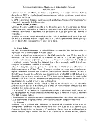 Commission Indépendante d’Evaluation et de Vérification Electorale
Elections 2015
73
Monsieur Jean François Martin, candidat à la députation pour la circonscription de Delmas,
demande à la CIEVE la réévaluation et le recomptage des bulletins de votes en tenant compte
des registres électoraux.
La CIEVE recommande de passer outre la demande produite par Monsieur Martin parce qu’elle
est contraire au mandat de la Commission.
7. Fonds-Verettes/Ganthier
Monsieur François SANOZIER candidat à la députation pour la circonscription de Fonds-
Verettes/Ganthier, demande à la CIEVE de revoir le processus de vérification qui s’est tenu au
centre de tabulation le 10 décembre 2015 par décision du BCEN qu’il qualifie de « parodie de
vérification ».
Au regard des dossiers soumis à l’appréciation de la CIEVE, il a été remarqué que le BCEN avait
fait droit à la demande du sieur François SANOZIER. La CIEVE après analyse estime qu’il n’y a
pas lieu de remettre en question l’arrêt rendu par le BCEN.
8. Grand-Goâve
Les sieurs Jean Marcel LUMERANT et Jean-Philippe B. SASSINE sont tous deux candidats à la
députation pour la circonscription de Grand-Goâve.
Le premier a adressé une correspondance à la CIEVE en date du 2 mai 2016 en vue de lui
demander « de faire la lumière sur le processus électoral de 2015 et d’en apporter les
corrections nécessaires » (sic) tandis que le second a fait parvenir une lettre en date du 12 mai
2016 afin de constater l’injustice dont il était victime et de recommander au CEP de le déclarer
vainqueur des joutes électorales de Grand-Goâve.
A l’analyse des pièces soumises par les deux candidats à la CIEVE, on peut affirmer que la
décision rendue par le BCED de l’Ouest I échappe, à première vue, à tout reproche puisque cet
organe contentieux a déclaré irrecevable des procès-verbaux identifiés aux Nos DE25427 et
DE25429 pour absence de conformité aux dispositions des articles 168 et 171-1 alinéa c du
décret électoral en vigueur et ordonner au CEP de tenir compte également du procès-verbal
identifié au No DE25444 qui n’a pas été reçu ni comptabilisé par le Centre de tabulation lors de
la publication des résultats primaires pour les législatives.
Au BCEN, les deux parties, suivant requête en date du 30 novembre 2015, ont saisi cette
juridiction qui en date du 7 décembre 2015 a rendu un avant-dire droit en faveur des deux
candidats dont le dispositif est ainsi conçu :
« Par ces motifs, le BCEN ordonne le transport des juges de la composition et des parties aux
fins de vérification des procès-verbaux susmentionnés et fixe le transport au jeudi 10 décembre
2015 à 10 heures du matin. »
Compte tenu du fait que jusqu’à date aucune décision définitive n’a été rendue dans ce litige, la
CIEVE recommande la reproduction de l’affaire devant une autre composition de BCEN.
9. Gressier
Monsieur Dorvil a présenté à la Commission un ensemble de documents relatifs à des cas
d’irrégularités constatées lors des scrutins tenus le 9 août 2015 et le 25 octobre 2015.
Cependant, les tentatives de fraudes et d’irrégularités relatées dans les procès-verbaux de
constat semblent ne pas avoir eu d’incidences sur la tenue de ces scrutins. En effet, après les
 