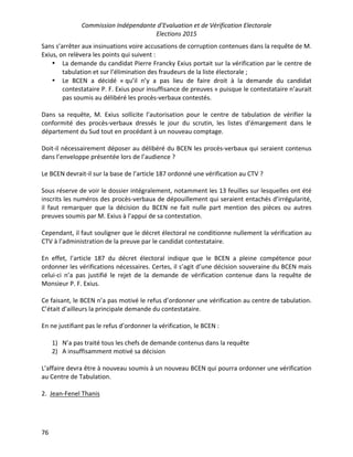 Commission Indépendante d’Evaluation et de Vérification Electorale
Elections 2015
76
Sans s’arrêter aux insinuations voire accusations de corruption contenues dans la requête de M.
Exius, on relèvera les points qui suivent :
• La demande du candidat Pierre Francky Exius portait sur la vérification par le centre de
tabulation et sur l’élimination des fraudeurs de la liste électorale ;
• Le BCEN a décidé « qu’il n’y a pas lieu de faire droit à la demande du candidat
contestataire P. F. Exius pour insuffisance de preuves » puisque le contestataire n’aurait
pas soumis au délibéré les procès-verbaux contestés.
Dans sa requête, M. Exius sollicite l’autorisation pour le centre de tabulation de vérifier la
conformité des procès-verbaux dressés le jour du scrutin, les listes d’émargement dans le
département du Sud tout en procédant à un nouveau comptage.
Doit-il nécessairement déposer au délibéré du BCEN les procès-verbaux qui seraient contenus
dans l’enveloppe présentée lors de l’audience ?
Le BCEN devrait-il sur la base de l’article 187 ordonné une vérification au CTV ?
Sous réserve de voir le dossier intégralement, notamment les 13 feuilles sur lesquelles ont été
inscrits les numéros des procès-verbaux de dépouillement qui seraient entachés d’irrégularité,
il faut remarquer que la décision du BCEN ne fait nulle part mention des pièces ou autres
preuves soumis par M. Exius à l’appui de sa contestation.
Cependant, il faut souligner que le décret électoral ne conditionne nullement la vérification au
CTV à l’administration de la preuve par le candidat contestataire.
En effet, l’article 187 du décret électoral indique que le BCEN a pleine compétence pour
ordonner les vérifications nécessaires. Certes, il s’agit d’une décision souveraine du BCEN mais
celui-ci n’a pas justifié le rejet de la demande de vérification contenue dans la requête de
Monsieur P. F. Exius.
Ce faisant, le BCEN n’a pas motivé le refus d’ordonner une vérification au centre de tabulation.
C’était d’ailleurs la principale demande du contestataire.
En ne justifiant pas le refus d’ordonner la vérification, le BCEN :
1) N’a pas traité tous les chefs de demande contenus dans la requête
2) A insuffisamment motivé sa décision
L’affaire devra être à nouveau soumis à un nouveau BCEN qui pourra ordonner une vérification
au Centre de Tabulation.
2. Jean-Fenel Thanis
 