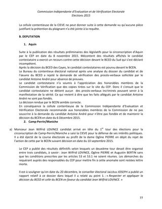 Commission Indépendante d’Evaluation et de Vérification Electorale
Elections 2015
77
La cellule contentieuse de la CIEVE ne peut donner suite à cette demande vu qu’aucune pièce
justifiant la prétention du plaignant n’a été jointe à la requête.
B. DEPUTATION
1. Aquin
Suite à la publication des résultats préliminaires des législatifs pour la circonscription d’Aquin
par le CEP en date du 8 novembre 2015. Mécontent des résultats affichés le candidat
contestataire a exercé un recours contre cette décision devant le BCED du Sud qui s’est déclaré
incompétent.
Après la décision du BCED des Cayes, le candidat contestataires est pourvu devant le BCEN.
Le Bureau du contentieux électoral national après une analyse du dossier du candidat et de
l’œuvre du BCED a rejeté la demande de vérification des procès-verbaux sollicitée par le
candidat Antoine André pour absence de preuves.
Le candidat contestataire n’a soumis à l’appréciation des honorables membres de la
Commission de Vérification que des copies tirées sur le site du CEP. Donc il s’ensuit que le
candidat contestataire ne détient aucun des procès-verbaux incriminés pouvant servir à la
manifestation de la vérité. Ce qui revient à dire que les faits allégués par le candidat Antoine
André ne sont pas fondés.
La décision rendue par le BCEN semble correcte.
En conséquence la cellule contentieuse de la Commission Indépendante d’Evaluation et
Vérification Electorale recommande aux honorables membres de la Commission de ne pas
souscrire à la demande du candidat Antoine André pour n’être pas fondée et de maintenir la
décision du BCEN en date du 6 Décembre 2015.
2. Camp-Perrin/Maniche
a) Monsieur Jean Wilfrid LOVINCE candidat arrivé en tête du 1er
tour des élections pour la
circonscription de Camp-Perrin/Maniche a saisi la CIEVE pour la défense de ses intérêts politiques.
Il a été éjecté de la course électorale au profit de la dame Ogline PIERRE en dépit du rejet de
l’action de cette par le BCEN suivant décision en date du 10 septembre 2015.
Le CEP a publié des résultats définitifs selon lesquels un deuxième tour devait être organisé
entre trois candidats, à savoir : Jean Wilfrid LOVINCE, Ogline PIERRE et Augustin BERTIN sans
que les conditions prescrites par les articles 53 et 53.1 ne soient réunies. Les démarches du
requérant auprès des responsables du CEP pour mettre fin à cette anomalie sont restées lettre
morte.
Il est à souligner qu’en date du 20 décembre, le conseiller électoral Jaccéus JOSEPH a publié un
rapport relatif à ce dossier dans lequel il a relaté au point 1. : « Respecter et appliquer la
décision du BCED et celle du BCEN en faveur du candidat Jean Wilfrid LOVINCE. »
 