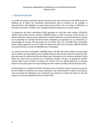 Commission Indépendante d’Evaluation et de Vérification Electorale
Elections 2015
6
I.- Résumé Exécutif
Le nombre de dossiers complets attendus (3,235) contre ceux retrouvés au CTV (294) montre la
faiblesse de la chaine de surveillance documentaire dont la mission est de protéger la
documentation chronologique ou toute trace documentaire, liée à la saisie, la détention, le
contrôle, le transfert, l’analyse, et le stockage d’évidence physique et ou électronique.
La proportion de votes irretraçables (29%) appliquée au total des votes valides (1,560,631)
signifie que les BVs auraient autoriser 448,000 citoyens à voter sans pour autant dresser un
procès-verbal de carence, tel que stipulé dans le décret électoral. Le deuxième élément critique
est la proportion du nombre de CIN correcte comparées aux signatures et ou empreintes. Le
pourcentage de fausses CIN retrouvées est de 16.2%. Pour les 1,112,600 votes retraçables
(votes valides rapportés sur les PV moins le nombre de CIN inscrit à la main) 180,250 seraient
de fausses CIN pour un total de 628,000 votes irretraçables.
Les nombre de votes irretraçables, (628,000 votes, soit 40% des votes valides), est plus élevé
que le nombre de votes obtenu par le candidat placé en tète de liste selon les résultats du CEP,
plus élevé que le nombre total de vote obtenu par le deuxième et le troisième candidat, et plus
élevé que l’écart entre le premier et le cinquième candidat. De plus, en appliquant certains
critères définit par la CIEVE en fonction de l’article 171.1 du décret électoral, la situation
devient encore plus grave car le pourcentage de votes valides se réduit à 9% du total des votes.
Conformément au mandat de la CIEVE consistant, pour l’essentiel, à épurer le processus dans le
but d’y rétablir la confiance des acteurs politiques, elle recommande la reprise du processus,
tout en prenant les dispositions qui s’imposent pour garantir le respect du droit de vote des
citoyens et celui des candidats (droit de se faire élire).
 