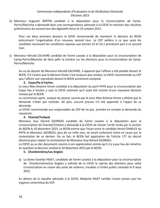 Commission Indépendante d’Evaluation et de Vérification Electorale
Elections 2015
78
b) Monsieur Augustin BERTIN candidat à la députation pour la circonscription de Camp-
Perrin/Maniche a demandé dans une correspondance adressée à la CIEVE le maintien des résultats
préliminaires du second tour des législatifs tenus le 25 octobre 2015.
Pour ces deux premiers dossiers la CIEVE recommande de maintenir la décision du BCEN
préconisant l’organisation d’un nouveau second tour. Le CEP veillera à ce que seuls les
candidats réunissant les conditions requises aux articles 53 et 53.1 prendront part à ce second
tour.
c) Monsieur Kénold CALVAIRE candidat de Fanmi Lavalas à la députation pour la circonscription de
Camp-Perrin/Maniche de faire jaillir la lumière sur les élections pour la circonscription de Camp-
Perrin/Maniche.
Au vu du dossier de Monsieur Kénold CALVAIRE, il apparait que l’affaire a été plaidée devant le
BCEN. S’il s’avère que la décision finale n’est toujours pas rendue, la CIEVE recommande au CEP
que l’affaire soit reproduite devant le BCEN autrement composé.
3. Cayes/Ile-à-Vaches
Le sieur Max Antoine Simon candidat à la députation du parti PHTK pour la circonscription des
Cayes Iles à Vaches a saisi la CIEVE estimant qu’il avait été victime d’une mauvaise décision
rendue par le BCEN.
La commission après analyse du dossier soumis par le sieur Max Antoine Simon a déduit que la
demande n’était pas motivée. De plus, aucune preuve n’a été apportée à l’appui de sa
demande.
La CIEVE recommande aux responsables du CEP de ne pas prendre en compte la demande du
requérant.
4. Chantal/Torbeck
Monsieur Guy Gérard GEORGES candidat de Fanmi Lavalas à la députation pour la
circonscription de Chantal/Torbeck a demandé à la CIEVE de réviser l'arrêt rendu par la section
du BCEN le 10 décembre 2015. Le BCEN estime que l'écart entre le candidat Hervé CHARLES du
PHTK et Monsieur GEORGES, plus de six mille voix, ne serait nullement remis en cause par la
contestation de ce dernier. De ce fait, le BCEN fait application de l'article 177 du décret
électoral pour rejeter la contestation de Monsieur Guy Gérard GEORGES.
La CIEVE au vu des documents soumis à son appréciation estime qu'il n'y a pas lieu de remettre
en question la décision rendue le 10 décembre 2015 par le BCEN.
5. Chardonnières/Les Anglais
a) La dame Vanette PAJET, candidate de Fanmi Lavalas à la députation pour la circonscription
de Chardonnières/Les Anglais a sollicité de la CIEVE la reprise des élections pour cette
circonscription en raison des actes de violence, troubles à l’ordre public constaté le 9 aout
2015.
En dehors de la requête adressée à la CIEVE, Madame PAJET semble n’avoir jamais saisi les
organes contentieux du CEP.
 