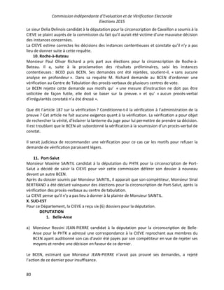 Commission Indépendante d’Evaluation et de Vérification Electorale
Elections 2015
80
Le sieur Delia Delinois candidat à la députation pour la circonscription de Cavaillon a soumis à la
CIEVE se plaint auprès de la commission du fait qu’il aurait été victime d’une mauvaise décision
des instances concernées.
La CIEVE estime correctes les décisions des instances contentieuses et constate qu’il n’y a pas
lieu de donner suite à cette requête.
10. Roche-à-Bateau
Monsieur Paul Olivar Richard a pris part aux élections pour la circonscription de Roche-à-
Bateau. Il a, suite à la proclamation des résultats préliminaires, saisi les instances
contentieuses : BCED puis BCEN. Ses demandes ont été rejetées, soutient-il, « sans aucune
analyse en profondeur ». Dans sa requête M. Richard demande au BCEN d’ordonner une
vérification au Centre de Tabulation des procès-verbaux de plusieurs centres de vote.
Le BCEN rejette cette demande aux motifs qu’ « une mesure d’instruction ne doit pas être
sollicitée de façon futile, elle doit se baser sur la preuve. » et qu’ « aucun procès-verbal
d’irrégularités constaté n’a été dressé ».
Que dit l’article 187 sur la vérification ? Conditionne-t-il la vérification à l’administration de la
preuve ? Cet article ne fait aucune exigence quant à la vérification. La vérification a pour objet
de rechercher la vérité, d’éclairer la lanterne du juge pour lui permettre de prendre sa décision.
Il est troublant que le BCEN ait subordonné la vérification à la soumission d’un procès-verbal de
constat.
Il serait judicieux de recommander une vérification pour ce cas car les motifs pour refuser la
demande de vérification paraissent légers.
11. Port-Salut
Monsieur Maxime SAINTIL candidat à la députation du PHTK pour la circonscription de Port-
Salut a décidé de saisir la CIEVE pour voir cette commission déférer son dossier à nouveau
devant un autre BCEN.
Après du dossier soumis par Monsieur SAINTIL, il apparait que son compétiteur, Monsieur Sinal
BERTRAND a été déclaré vainqueur des élections pour la circonscription de Port-Salut, après la
vérification des procès-verbaux au centre de tabulation.
La CIEVE pense qu'il n'y a pas lieu à donner à la plainte de Monsieur SAINTIL.
X. SUD-EST
Pour ce Département, la CIEVE a reçu six (6) dossiers pour la députation.
DEPUTATION
1. Belle-Anse
a) Monsieur Rossini JEAN-PIERRE candidat à la députation pour la circonscription de Belle-
Anse pour le PHTK a adressé une correspondance à la CIEVE reprochant aux membres du
BCEN ayant auditionné son cas d'avoir été payés par son compétiteur en vue de rejeter ses
moyens et rendre une décision en faveur de ce dernier.
Le BCEN, estimant que Monsieur JEAN-PIERRE n’avait pas prouvé ses demandes, a rejeté
l’action de ce dernier pour insuffisance.
 