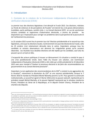 Commission Indépendante d’Evaluation et de Vérification Electorale
Elections 2015
7
II.- Introduction
1- Contexte de la création de la Commission indépendante d’évaluation et de
vérification électorale (CIEVE)
Le premier tour des élections législatives s’est déroulé le 9 août 2015. Ces élections, réalisées
sur fonds de violences et de perceptions de fraudes2
ont donné lieu à de graves dénonciations
(candidats, partis politiques, société civile…). Le Conseil électoral (CEP) en sus de sanctionner
certains candidats et organismes d’observation électorale, a promis de prendre les
dispositions qui s’imposaient pour corriger ces problèmes dans la perspective de la poursuite et
de l’achèvement du processus.
Le 25 octobre 2015 eurent lieu le premier tour de l’élection présidentielle et le second tour des
législatives, ainsi que les élections locales. Contrairement à la journée électorale du 9 août, celle
du 25 octobre s’est relativement déroulée dans le calme. Cependant, presque tous les
candidats et certains observateurs ont dénoncé les irrégularités graves qu’ils auraient
observées. Les résultats issus desdites élections ont été rejetés par les candidats, sauf celui du
pouvoir qui en arrivait en tête.
L’incapacité des acteurs politiques à trouver un dénouement à la situation a conduit le pays à
une crise postélectorale larvée. Dans l’idée d’y trouver une solution, une Commission
indépendante d’évaluation électorale (CIEE) a été créée par arrêté présidentiel le 22 décembre
2015 avec pour mandat d’“évaluer le processus électoral et de faire des recommandations au
gouvernement et au Conseil électoral provisoire”.
Cependant, la non-application des recommandations de la CIEE3
a conduit à une aggravation de
la situation4
, notamment la dissolution du CEP5
et une vacance présidentielle, lorsque le 7
février 2016 le mandat du Président Michel Martelly parvint à sa fin. Pour garantir la continuité
institutionnelle, un accord fut signé le 5 février 2016 entre le pouvoir exécutif, représenté par le
président Joseph Michel Martelly, et le pouvoir législatif représenté par le sénateur Jocelerme
Privert, Président du Sénat de la République, et le député Cholzer Chancy, Président de la
chambre des Députés.
2
Dans son Communiqué de Presse # 49 : « Le Conseil électoral provisoire informe la population en général, les partis, groupements politiques et
les candidats en particulier, que suite aux actes de violence perpétrés le jour du scrutin du 9 aout écoulé (…) des candidats sont radiés en
conformité avec l’article 119 du Décret électoral ».
http://www.cephaiti.ht/Information-electorale/Page-17.html
3
La Commission indépendante d’évaluation électorale (CIEE) a particulièrement recommandé un dialogue politique comme l’une des conditions
pour trouver une solution à la crise (page...)
4
Suite à la montée des actes de violences le 22 janvier 2016, le CEP a du convoquer, en urgence, la presse pour annoncer l’annulation du second
tour de la présidentielle, prévu pour le 24 janvier. Dans son communiqué # 113 publié à ce sujet, le CEP a expliqué que face à la détérioration de
l’environnement qui pèse sur le processus électoral, celui-ci a décidé de sursoir aux opérations électorales devant mener à la tenue du scrutin “
5
Le 22 janvier 2016, deux conseillers ont remis leur démission (représentants de la presse et du secteur des droits humains). Le 26 janvier le
Président du CEP a, de son côté, démissionné.
 