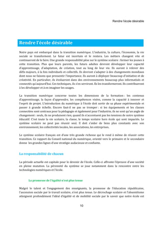 Rendre l’école désirable 
Rendre l’école désirable 
Notre pays est embarqué dans la transition numérique. L’industrie, la culture, l’économie, la vie 
sociale se transforment. Le futur est incertain et le restera. Les métiers changent vite et 
continueront de le faire. Une grande responsabilité pèse sur le système scolaire : former les jeunes à 
cette transition. Plus que leurs parents, les futurs adultes devront développer leur capacité 
d'apprentissage, d'adaptation, de création, tout au long de leur vie. Ils auront à relever des 
défis majeurs, à la fois individuels et collectifs. Ils devront s’adapter à des changements mondiaux 
dont nous ne faisons que pressentir l’importance. Ils auront à déployer beaucoup d'initiative et de 
créativité. En particulier, ils évolueront dans des environnements beaucoup plus informatisés et 
connectés qu’aujourd’hui. Ces techniques, ils s’en serviront. Ils les transformeront. Ils contribueront 
à les développer et à en imaginer les usages. 
La transition numérique concerne toutes les dimensions de la formation : les contenus 
d’apprentissage, la façon d’apprendre, les compétences visées, comme la capacité à innover et 
l’esprit de projet. L’introduction du numérique à l'école doit sortir de sa phase expérimentale et 
passer à grande échelle. Encore faut-il ne pas se tromper : si les équipements et les classes 
connectées sont centraux pour la pédagogie et également pour l’industrie, ils ne sont qu’un angle de 
changement : seuls, ils ne produisent rien, quand ils n'accentuent pas les tensions de notre système 
éducatif. C’est toute la vie scolaire, la classe, le temps scolaire hors école qui sont impactés. Le 
système scolaire ne peut pas réussir seul. Il doit s’aider de liens plus constants avec son 
environnement, les collectivités locales, les associations, les entreprises. 
Le système scolaire français est d’une très grande richesse qui le rend à même de réussir cette 
transition. Ce rapport du Conseil national du numérique, orienté vers le primaire et le secondaire 
donne les grandes lignes d’une stratégie audacieuse et confiante. 
10 
La responsabilité de chacun 
La période actuelle est capitale pour le devenir de l’école. Celle-ci affronte l’épreuve d’une société 
en pleine mutation. La pérennité du système se joue notamment dans la rencontre entre les 
technologies numériques et l’école. 
La promesse de l’égalité n’est plus tenue 
Malgré le talent et l’engagement des enseignants, la promesse de l’éducation républicaine, 
l’ascension sociale par le travail scolaire, n’est plus tenue. Le décrochage scolaire et l’absentéisme 
atteignent profondément l’idéal d'égalité et de mobilité sociale par le savoir que notre école est 
 