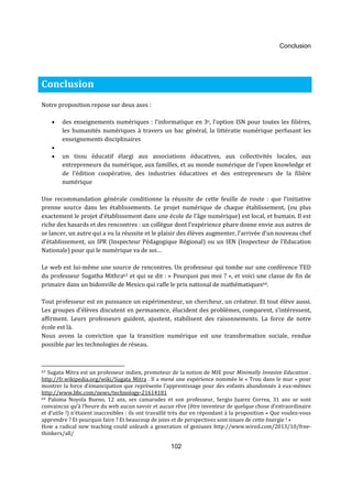 Conclusion 
102 
Conclusion 
Notre proposition repose sur deux axes : 
· des enseignements numériques : l’informatique en 3e, l’option ISN pour toutes les filières, 
les humanités numériques à travers un bac général, la littératie numérique perfusant les 
enseignements disciplinaires 
· 
· un tissu éducatif élargi aux associations éducatives, aux collectivités locales, aux 
entrepreneurs du numérique, aux familles, et au monde numérique de l’open knowledge et 
de l’édition coopérative, des industries éducatives et des entrepreneurs de la filière 
numérique 
Une recommandation générale conditionne la réussite de cette feuille de route : que l’initiative 
prenne source dans les établissements. Le projet numérique de chaque établissement, (ou plus 
exactement le projet d’établissement dans une école de l’âge numérique) est local, et humain. Il est 
riche des hasards et des rencontres : un collègue dont l’expérience phare donne envie aux autres de 
se lancer, un autre qui a vu la réussite et le plaisir des élèves augmenter, l’arrivée d’un nouveau chef 
d’établissement, un IPR (Inspecteur Pédagogique Régional) ou un IEN (Inspecteur de l’Education 
Nationale) pour qui le numérique va de soi… 
Le web est lui-même une source de rencontres. Un professeur qui tombe sur une conférence TED 
du professeur Sugatha Mithra63 et qui se dit : « Pourquoi pas moi ? », et voici une classe de fin de 
primaire dans un bidonville de Mexico qui rafle le prix national de mathématiques64. 
Tout professeur est en puissance un expérimenteur, un chercheur, un créateur. Et tout élève aussi. 
Les groupes d’élèves discutent en permanence, élucident des problèmes, comparent, s’intéressent, 
affirment. Leurs professeurs guident, ajustent, stabilisent des raisonnements. La force de notre 
école est là. 
Nous avons la conviction que la transition numérique est une transformation sociale, rendue 
possible par les technologies de réseau. 
63 Sugata Mitra est un professeur indien, promoteur de la notion de MIE pour Minimally Invasive Education . 
http://fr.wikipedia.org/wiki/Sugata_Mitra . Il a mené une expérience nommée le « Trou dans le mur » pour 
montrer la force d’émancipation que représente l’apprentissage pour des enfants abandonnés à eux-mêmes 
http://www.bbc.com/news/technology-21614181 
64 Paloma Noyola Bueno, 12 ans, ses camarades et son professeur, Sergio Juarez Correa, 31 ans se sont 
convaincus qu’à l’heure du web aucun savoir et aucun rêve (être inventeur de quelque chose d’extraordinaire 
et d’utile !) n’étaient inaccesibles : ils ont travaillé très dur en répondant à la proposition « Que voulez-vous 
apprendre ? Et pourquoi faire ? Et beaucoup de joies et de perspectives sont issues de cette énergie ! « 
How a radical new teaching could unleash a generation of geniuses http://www.wired.com/2013/10/free-thinkers/ 
all/ 
 