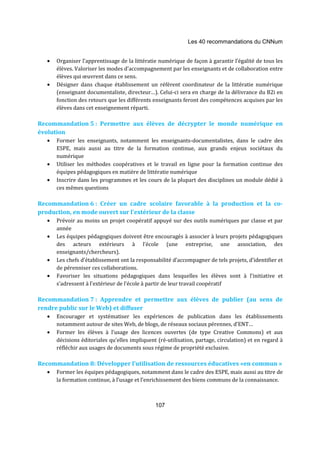 Les 40 recommandations du CNNum 
· Organiser l’apprentissage de la littératie numérique de façon à garantir l’égalité de tous les 
élèves. Valoriser les modes d’accompagnement par les enseignants et de collaboration entre 
élèves qui oeuvrent dans ce sens. 
· Désigner dans chaque établissement un référent coordinateur de la littératie numérique 
(enseignant documentaliste, directeur…). Celui-ci sera en charge de la délivrance du B2i en 
fonction des retours que les différents enseignants feront des compétences acquises par les 
élèves dans cet enseignement réparti. 
Recommandation 5 : Permettre aux élèves de décrypter le monde numérique en 
évolution 
· Former les enseignants, notamment les enseignants-documentalistes, dans le cadre des 
ESPE, mais aussi au titre de la formation continue, aux grands enjeux sociétaux du 
numérique 
· Utiliser les méthodes coopératives et le travail en ligne pour la formation continue des 
équipes pédagogiques en matière de littératie numérique 
· Inscrire dans les programmes et les cours de la plupart des disciplines un module dédié à 
107 
ces mêmes questions 
Recommandation 6 : Créer un cadre scolaire favorable à la production et la co-production, 
en mode ouvert sur l’extérieur de la classe 
· Prévoir au moins un projet coopératif appuyé sur des outils numériques par classe et par 
année 
· Les équipes pédagogiques doivent être encouragés à associer à leurs projets pédagogiques 
des acteurs extérieurs à l’école (une entreprise, une association, des 
enseignants/chercheurs). 
· Les chefs d’établissement ont la responsabilité d’accompagner de tels projets, d’identifier et 
de pérenniser ces collaborations. 
· Favoriser les situations pédagogiques dans lesquelles les élèves sont à l’initiative et 
s’adressent à l’extérieur de l’école à partir de leur travail coopératif 
Recommandation 7 : Apprendre et permettre aux élèves de publier (au sens de 
rendre public sur le Web) et diffuser 
· Encourager et systématiser les expériences de publication dans les établissements 
notamment autour de sites Web, de blogs, de réseaux sociaux pérennes, d’ENT… 
· Former les élèves à l’usage des licences ouvertes (de type Creative Commons) et aux 
décisions éditoriales qu’elles impliquent (ré-utilisation, partage, circulation) et en regard à 
réfléchir aux usages de documents sous régime de propriété exclusive. 
Recommandation 8: Développer l’utilisation de ressources éducatives «en commun » 
· Former les équipes pédagogiques, notamment dans le cadre des ESPE, mais aussi au titre de 
la formation continue, à l’usage et l’enrichissement des biens communs de la connaissance. 
 