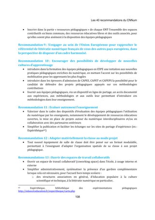 Les 40 recommandations du CNNum 
· Inscrire dans la partie « ressources pédagogiques » de chaque ENT l’ensemble des espaces 
contributifs en biens communs, des ressources éducatives libres et des outils associés, pour 
qu’elles soient plus aisément à la disposition des équipes pédagogiques 
Recommandation 9 : S’engager au sein de l’Union Européenne pour rapprocher le 
référentiel de littératie numérique français de ceux des autres pays européens, dans 
la perspective de disposer d’un cadre harmonisé. 
Recommandation 10 : Encourager des possibilités de développer de nouvelles 
cultures d’apprentissage 
· introduire dans la formation des équipes pédagogiques en ESPE une initiation aux nouvelles 
pratiques pédagogiques enrichies du numérique, en mettant l’accent sur les possibilités de 
mobilisation pour les apprenants les plus fragiles 
· introduire dans les épreuves d’admission de CAPES, CAPET et CAPEPS la possibilité pour le 
candidat de défendre des projets pédagogiques appuyés sur ces méthodologies 
contributives 
· fournir aux équipes pédagogiques, via un dispositif en ligne de partage, un accès documenté 
aux expériences, aux méthodologies et aux outils leur permettant d’introduire ces 
méthodologies dans leur enseignement. 
Recommandation 11 : Evaluer autrement l’enseignement 
· Valoriser dans le cadre des dispositifs d’évaluation des équipes pédagogiques l’utilisation 
du numérique par les enseignants, notamment le développement de ressources éducatives 
ouvertes, la mise en place de projets autour du numérique interdisciplinaires et/ou en 
collaboration avec des partenaires extérieurs 
· Simplifier la publication et faciliter les échanges sur les sites de partage d'expérience (ex : 
108 
Expérithèque65) 
Recommandation 12 : Adapter matériellement la classe au mode projet 
· Tout nouvel équipement de salle de classe doit être pensé sur un format modulable, 
permettant à l’enseignant d’adapter l’organisation spatiale de sa classe à son projet 
pédagogique. 
Recommandations 13 : Ouvrir des espaces de travail collaboratifs 
· Ouvrir un espace de travail collaboratif (coworking space) dans l’école, à usage interne et 
externe 
· Simplifier administrativement, systématiser la présence d’un gardien complémentaire 
lorsque cela est nécessaire, pour l’accueil hors temps scolaire : 
o des structures associatives en général, d’éducation populaire à la culture 
scientifique et technique, à la littératie numérique en particulier, 
65 Expérithèque, bibliothèque des expérimentations pédagogiques 
http://eduscol.education.fr/experitheque/carte.php 
 