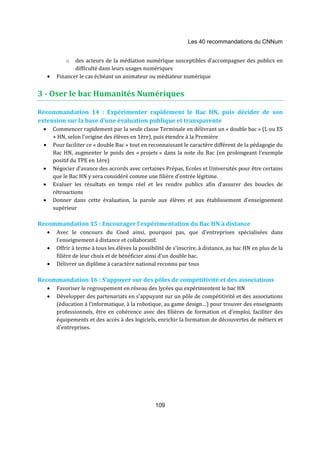 Les 40 recommandations du CNNum 
o des acteurs de la médiation numérique susceptibles d’accompagner des publics en 
difficulté dans leurs usages numériques 
· Financer le cas échéant un animateur ou médiateur numérique 
3 - Oser le bac Humanités Numériques 
Recommandation 14 : Expérimenter rapidement le Bac HN, puis décider de son 
extension sur la base d'une évaluation publique et transparente 
· Commencer rapidement par la seule classe Terminale en délivrant un « double bac » (L ou ES 
+ HN, selon l'origine des élèves en 1ère), puis étendre à la Première 
· Pour faciliter ce « double Bac » tout en reconnaissant le caractère différent de la pédagogie du 
Bac HN, augmenter le poids des « projets » dans la note du Bac (en prolongeant l'exemple 
positif du TPE en 1ère) 
· Négocier d'avance des accords avec certaines Prépas, Ecoles et Universités pour être certains 
que le Bac HN y sera considéré comme une filière d'entrée légitime. 
· Evaluer les résultats en temps réel et les rendre publics afin d’assurer des boucles de 
109 
rétroactions 
· Donner dans cette évaluation, la parole aux élèves et aux établissement d’enseignement 
supérieur 
Recommandation 15 : Encourager l’expérimentation du Bac HN à distance 
· Avec le concours du Cned ainsi, pourquoi pas, que d'entreprises spécialisées dans 
l'enseignement à distance et collaboratif. 
· Offrir à terme à tous les élèves la possibilité de s'inscrire, à distance, au bac HN en plus de la 
filière de leur choix et de bénéficier ainsi d'un double bac. 
· Délivrer un diplôme à caractère national reconnu par tous 
Recommandation 16 : S’appuyer sur des pôles de compétitivité et des associations 
· Favoriser le regroupement en réseau des lycées qui expérimentent le bac HN 
· Développer des partenariats en s’appuyant sur un pôle de compétitivité et des associations 
(éducation à l’informatique, à la robotique, au game design…) pour trouver des enseignants 
professionnels, être en cohérence avec des filières de formation et d’emploi, faciliter des 
équipements et des accès à des logiciels, enrichir la formation de découvertes de métiers et 
d’entreprises. 
 