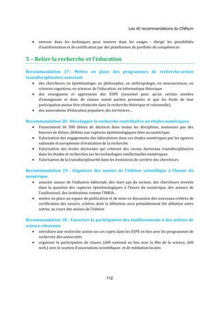 Les 40 recommandations du CNNum 
· innover dans les techniques pour innover dans les usages : élargir les possibilités 
d’autoformation et de certification par des plateformes de portfolio de compétences 
5 – Relier la recherche et l’éducation 
Recommandation 27 : Mettre en place des programmes de recherche-action 
transdisciplinaires associant 
· des chercheurs en épistémologie, en philosophie, en anthropologie, en neurosciences, en 
sciences cognitives, en sciences de l’éducation, en informatique théorique 
· des enseignants et apprenants des ESPE (essentiel pour qu’un certain nombre 
d’enseignants et donc de classes soient parties prenantes et que les fruits de leur 
participation puisse être réinjectée dans la recherche théorique et rationnelle), 
· des associations d’éducation populaire, des territoires… 
Recommandation 28 : Développer la recherche contributive en études numériques 
· Financement de 500 thèses de doctorat dans toutes les disciplines, soutenues pas des 
bourses de thèses, dédiées aux ruptures épistémologiques liées au numérique. 
· Valorisation des engagements des laboratoires dans ces études numériques par les agences 
nationale et européenne d’évaluation de la recherche 
· Valorisation des écoles doctorales qui créeront des cursus doctoraux transdisciplinaires 
dans les études et recherches sur les technologies intellectuelles numériques 
· Valorisation de la transdisciplinarité dans les évolutions de carrière des chercheurs 
Recommandation 29 : Organiser des assises de l’édition scientifique à l’heure du 
numérique 
· associer autour de l’industrie éditoriale, des start ups du secteur, des chercheurs investis 
dans la question des ruptures épistémologiques à l’heure du numérique, des acteurs de 
l’audiovisuel, des institutions comme l’INRIA… 
· mettre en place un espace de publication et de mise en discussion des nouveaux critères de 
certification des savoirs, critères dont la définition aura préalablement été débattue entre 
autres, au cours des assises de l’édition 
Recommandation 30 : Favoriser la participation des établissements à des actions de 
science citoyenne 
· introduire une recherche action sur ces sujets dans les ESPE en lien avec les programmes de 
112 
recherche des universités 
· organiser la participation de classes (défi national en lien avec la fête de la science, défi 
web,) avec le soutien d’associations scientifiques et de médiation locales 
 