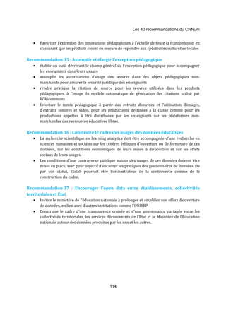 Les 40 recommandations du CNNum 
· Favoriser l’extension des innovations pédagogiques à l’échelle de toute la francophonie, en 
s’assurant que les produits soient en mesure de répondre aux spécificités culturelles locales 
Recommandation 35 : Assouplir et élargir l’exception pédagogique 
· établir un outil décrivant le champ général de l’exception pédagogique pour accompagner 
114 
les enseignants dans leurs usages 
· assouplir les autorisations d’usage des oeuvres dans des objets pédagogiques non-marchands 
pour assurer la sécurité juridique des enseignants 
· rendre pratique la citation de source pour les oeuvres utilisées dans les produits 
pédagogiques, à l’image du modèle automatique de génération des citations utilisé par 
Wikicommons 
· favoriser le remix pédagogique à partir des extraits d'oeuvres et l’utilisation d’images, 
d’extraits sonores et vidéo, pour les productions destinées à la classe comme pour les 
productions appelées à être distribuées par les enseignants sur les plateformes non-marchandes 
des ressources éducatives libres. 
Recommandation 36 : Construire le cadre des usages des données éducatives 
· La recherche scientifique en learning analytics doit être accompagnée d’une recherche en 
sciences humaines et sociales sur les critères éthiques d’ouverture ou de fermeture de ces 
données, sur les conditions économiques de leurs mises à disposition et sur les effets 
sociaux de leurs usages. 
· Les conditions d’une controverse publique autour des usages de ces données doivent être 
mises en place, avec pour objectif d’encadrer les pratiques des gestionnaires de données. De 
par son statut, Etalab pourrait être l’orchestrateur de la controverse comme de la 
construction du cadre. 
Recommandation 37 : Encourager l’open data entre établissements, collectivités 
territoriales et Etat 
· Inviter le ministère de l’éducation nationale à prolonger et amplifier son effort d’ouverture 
de données, en lien avec d’autres institutions comme l’ONISEP 
· Construire le cadre d’une transparence croisée et d’une gouvernance partagée entre les 
collectivités territoriales, les services déconcentrés de l’Etat et le Ministère de l’Education 
nationale autour des données produites par les uns et les autres. 
 