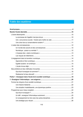 Avant-propos............................................................................................................................ 4 
Rendre l’école désirable .........................................................................................................10 
L’école désemparée ..............................................................................................................10 
La promesse de l’égalité n’est plus tenue ...................................................................10 
Une concurrence sourde : l’école sans maître du web ...............................................11 
Une crise due au conservatisme scolaire ? .................................................................11 
L’océan des connaissances ...................................................................................................12 
Un monde des savoirs et des connaissances .............................................................12 
Numérique : poison ou remède ? ................................................................................12 
L'impasse des « plans numériques » ..........................................................................13 
Les risques de l'attentisme ..........................................................................................14 
L’engagement dans la transition numérique ..........................................................................14 
Apprendre à l'ère numérique .......................................................................................14 
Egalité scolaire et numérique .....................................................................................15 
L’école innove déjà .....................................................................................................16 
Des ambitions et des méthodes innovantes ..........................................................................16 
Que faut-il enseigner et comment ? ............................................................................16 
Redessiner le tissu éducatif ........................................................................................17 
Partie 1 : Enseigner dans l’école de la société numérique ..................................................19 
1 - Enseigner l’informatique : une exigence..........................................................................20 
Former les citoyens d'une société numérique ........................................................................21 
Une histoire hésitante .................................................................................................22 
Une situation insatisfaisante, une dynamique positive ................................................23 
Programmer pour mieux coopérer .........................................................................................24 
Que faut-il enseigner ? ................................................................................................24 
Un défi : enseigner l'informatique autrement ...............................................................25 
Un enseignement en lien avec les autres disciplines ..................................................26 
Une stratégie pour réussir ...........................................................................................26 
116 
Table des matières 
 