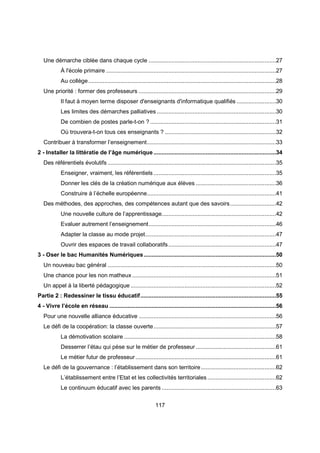 Une démarche ciblée dans chaque cycle ..............................................................................27 
À l'école primaire ........................................................................................................27 
Au collège ...................................................................................................................28 
Une priorité : former des professeurs ....................................................................................29 
Il faut à moyen terme disposer d'enseignants d'informatique qualifiés ........................30 
Les limites des démarches palliatives .........................................................................30 
De combien de postes parle-t-on ? .............................................................................31 
Où trouvera-t-on tous ces enseignants ? ....................................................................32 
Contribuer à transformer l’enseignement ...............................................................................33 
2 - Installer la littératie de l’âge numérique ...........................................................................34 
Des référentiels évolutifs .......................................................................................................35 
Enseigner, vraiment, les référentiels ...........................................................................35 
Donner les clés de la création numérique aux élèves .................................................36 
Construire à l’échelle européenne ...............................................................................41 
Des méthodes, des approches, des compétences autant que des savoirs ............................42 
Une nouvelle culture de l’apprentissage ......................................................................42 
Evaluer autrement l’enseignement ..............................................................................46 
Adapter la classe au mode projet ................................................................................47 
Ouvrir des espaces de travail collaboratifs ..................................................................47 
3 - Oser le bac Humanités Numériques .................................................................................50 
Un nouveau bac général .......................................................................................................50 
Une chance pour les non matheux ........................................................................................51 
Un appel à la liberté pédagogique .........................................................................................52 
Partie 2 : Redessiner le tissu éducatif ...................................................................................55 
4 - Vivre l’école en réseau ......................................................................................................56 
Pour une nouvelle alliance éducative ....................................................................................56 
Le défi de la coopération: la classe ouverte ...........................................................................57 
La démotivation scolaire .............................................................................................58 
Desserrer l’étau qui pèse sur le métier de professeur .................................................61 
Le métier futur de professeur ......................................................................................61 
Le défi de la gouvernance : l’établissement dans son territoire ..............................................62 
L’établissement entre l’Etat et les collectivités territoriales ..........................................62 
Le continuum éducatif avec les parents ......................................................................63 
117 
 