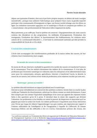 Rendre l’école désirable 
depuis une quinzaine d'années, chez eux et par leurs propres moyens, en dehors de toute consigne 
ministérielle ; presque tous utilisent l'informatique pour préparer leurs cours, la grande majorité 
participe à des communautés d'enseignants en ligne, une bonne moitié échange avec les élèves en 
ligne. Les initiatives innovantes appuyées sur le numérique à l'Ecole se comptent par milliers. Le 
« conservatisme » des professionnels de l'éducation relève largement du mythe. 
Mais justement, ça ne suffit pas. Tout le système est concerné : l'équipement bien sûr, mais aussi le 
contenu des disciplines et des programmes, les méthodes d'enseignement, l'évaluation des 
enseignants, l’évaluation des élèves3, le fonctionnement des établissements, les relations entre 
acteurs de la « communauté éducative »… C'est toute la communauté nationale qui doit prendre la 
responsabilité de l'école de ce 21e siècle. 
12 
L’océan des connaissances 
L’école doit accompagner des transformations profondes de la nature même des savoirs, de leur 
création, leurs transmissions, leurs usages. 
Un monde des savoirs et des connaissances 
En moins de 20 ans, Internet a multiplié la quantité et la variété des savoirs et transformé l'univers 
de la connaissance. Tous les métiers deviennent des métiers de la connaissance. Il n'est plus de 
profession que l'économie numérique ne redessine, dans les entreprises et les administrations mais 
aussi pour les commerçants, artisans, agriculteurs. Internet a transformé l'accès, la densité, la 
masse de ces savoirs, leur vitesse et leur mode de production, et les relations sociales qui vont avec. 
Numérique : poison ou remède ? 
Le système éducatif entretient un rapport paradoxal avec le numérique. 
Internet se pose véritablement en concurrent des systèmes scolaires. Investi dans sa couche la plus 
visible par l'industrie du divertissement, utilisé par les élèves comme un simili-dictionnaire, il peut 
être compris par eux comme l'équivalent sympathique d'un cours qui apporte des réponses toutes 
faites à des questions qu'on lit à peine. Il introduit dans la classe des supports qui divisent 
l'attention. Les professeurs et les familles en voient le pouvoir de dispersion et aimeraient qu'il ne 
grignote pas toute la surface de l'école. Ces mêmes professeurs s'inquiètent aussi d'une interaction 
avec l'écran qui risque de réduire l'apprentissage à un quiz continu, une régression par rapport à 
l'intense sollicitation de l'intelligence et de l'imagination à laquelle ils s'efforcent. Et comme 
beaucoup d'élèves ont des difficultés à lire et à écrire, l'introduction précoce des écrans, des 
3 La conférence nationale sur l’évaluation des élèves est organisée par le Ministère de l’Education Nationale et 
de l’Enseignement Supérieur et de la Recherche http://www.education.gouv.fr/cid81966/evaluation-des-eleves- 
devenez-membre-du-jury-qui-remettra-ses-recommandations-a-la-ministre.html 
 
