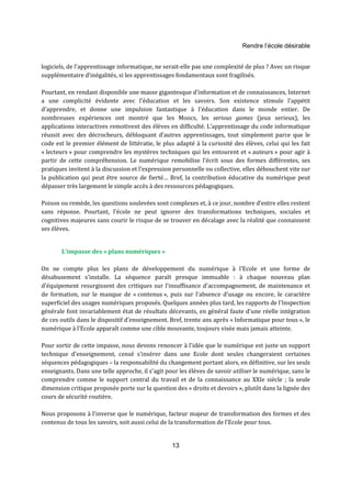 Rendre l’école désirable 
logiciels, de l’apprentissage informatique, ne serait-elle pas une complexité de plus ? Avec un risque 
supplémentaire d’inégalités, si les apprentissages fondamentaux sont fragilisés. 
Pourtant, en rendant disponible une masse gigantesque d’information et de connaissances, Internet 
a une complicité évidente avec l'éducation et les savoirs. Son existence stimule l'appétit 
d'apprendre, et donne une impulsion fantastique à l'éducation dans le monde entier. De 
nombreuses expériences ont montré que les Moocs, les serious games (jeux serieux), les 
applications interactives remotivent des élèves en difficulté. L’apprentissage du code informatique 
réussit avec des décrocheurs, débloquant d’autres apprentissages, tout simplement parce que le 
code est le premier élément de littératie, le plus adapté à la curiosité des élèves, celui qui les fait 
« lecteurs » pour comprendre les mystères techniques qui les entourent et « auteurs » pour agir à 
partir de cette compréhension. Le numérique remobilise l'écrit sous des formes différentes, ses 
pratiques invitent à la discussion et l'expression personnelle ou collective, elles débouchent vite sur 
la publication qui peut être source de fierté… Bref, la contribution éducative du numérique peut 
dépasser très largement le simple accès à des ressources pédagogiques. 
Poison ou remède, les questions soulevées sont complexes et, à ce jour, nombre d’entre elles restent 
sans réponse. Pourtant, l’école ne peut ignorer des transformations techniques, sociales et 
cognitives majeures sans courir le risque de se trouver en décalage avec la réalité que connaissent 
ses élèves. 
13 
L'impasse des « plans numériques » 
On ne compte plus les plans de développement du numérique à l'Ecole et une forme de 
désabusement s'installe. La séquence paraît presque immuable : à chaque nouveau plan 
d'équipement resurgissent des critiques sur l'insuffisance d'accompagnement, de maintenance et 
de formation, sur le manque de « contenus », puis sur l'absence d'usage ou encore, le caractère 
superficiel des usages numériques proposés. Quelques années plus tard, les rapports de l'Inspection 
générale font invariablement état de résultats décevants, en général faute d'une réelle intégration 
de ces outils dans le dispositif d'enseignement. Bref, trente ans après « Informatique pour tous », le 
numérique à l'Ecole apparaît comme une cible mouvante, toujours visée mais jamais atteinte. 
Pour sortir de cette impasse, nous devons renoncer à l'idée que le numérique est juste un support 
technique d'enseignement, censé s'insérer dans une Ecole dont seules changeraient certaines 
séquences pédagogiques – la responsabilité du changement portant alors, en définitive, sur les seuls 
enseignants. Dans une telle approche, il s'agit pour les élèves de savoir utiliser le numérique, sans le 
comprendre comme le support central du travail et de la connaissance au XXIe siècle ; la seule 
dimension critique proposée porte sur la question des « droits et devoirs », plutôt dans la lignée des 
cours de sécurité routière. 
Nous proposons à l'inverse que le numérique, facteur majeur de transformation des formes et des 
contenus de tous les savoirs, soit aussi celui de la transformation de l'Ecole pour tous. 
 