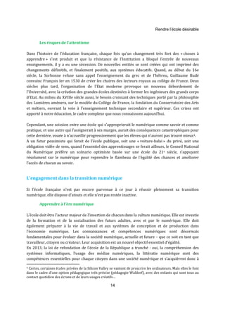 Rendre l’école désirable 
14 
Les risques de l'attentisme 
Dans l'histoire de l'éducation française, chaque fois qu'un changement très fort des « choses à 
apprendre » s'est produit et que la résistance de l'Institution a bloqué l'entrée de nouveaux 
enseignements, il y a eu une sécession. De nouvelles entités se sont créées qui ont imprimé des 
changements définitifs, et finalement positifs, aux systèmes éducatifs. Quand, au début du 16e 
siècle, la Sorbonne refuse sans appel l'enseignement du grec et de l'hébreu, Guillaume Budé 
convainc François Ier en 1530 de créer les chaires des lecteurs royaux au collège de France. Deux 
siècles plus tard, l'organisation de l'Etat moderne provoque un nouveau débordement de 
l'Université, avec la création des grandes écoles destinées à former les ingénieurs des grands corps 
d'Etat. Au milieu du XVIIIe siècle aussi, le besoin croissant des techniques porté par la philosophie 
des Lumières amènera, sur le modèle du Collège de France, la fondation du Conservatoire des Arts 
et métiers, ouvrant la voie à l'enseignement technique secondaire et supérieur. Ces crises ont 
apporté à notre éducation, le cadre complexe que nous connaissons aujourd’hui. 
Cependant, une scission entre une école qui s'approprierait le numérique comme savoir et comme 
pratique, et une autre qui l'assignerait à ses marges, aurait des conséquences catastrophiques pour 
cette dernière, vouée à n'accueillir progressivement que les élèves qui n'auront pas trouvé mieux4. 
A un futur pessimiste qui ferait de l’école publique, soit une « voiture-balai » du privé, soit une 
obligation vidée de sens, quand l’essentiel des apprentissages se ferait ailleurs, le Conseil National 
du Numérique préfère un scénario optimiste basée sur une école du 21e siècle, s’appuyant 
résolument sur le numérique pour reprendre le flambeau de l'égalité des chances et améliorer 
l’accès de chacun au savoir. 
L’engagement dans la transition numérique 
Si l’école française n’est pas encore parvenue à ce jour à réussir pleinement sa transition 
numérique, elle dispose d’atouts et elle n’est pas restée inactive. 
Apprendre à l'ère numérique 
L’école doit être l'acteur majeur de l'insertion de chacun dans la culture numérique. Elle est investie 
de la formation et de la socialisation des futurs adultes, avec et par le numérique. Elle doit 
également préparer à la vie de travail et aux systèmes de conception et de production dans 
l’économie numérique. Les connaissances et compétences numériques sont désormais 
fondamentales pour évoluer dans la société numérique, actuelle et future – que ce soit en tant que 
travailleur, citoyen ou créateur. Leur acquisition est un nouvel objectif essentiel d'égalité. 
En 2013, la loi de refondation de l'école de la République a tranché : oui, la compréhension des 
systèmes informatiques, l’usage des médias numériques, la littératie numérique sont des 
compétences essentielles pour chaque citoyen dans une société numérique et s’acquièrent donc à 
4 Certes, certaines écoles privées de la Silicon Valley se vantent de proscrire les ordinateurs. Mais elles le font 
dans le cadre d'une option pédagogique très précise (pédagogie Waldorf), avec des enfants qui sont tous au 
contact quotidien des écrans et de leurs usages créatifs… 
 
