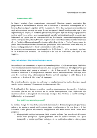 Rendre l’école désirable 
16 
L’école innove déjà 
La France bénéficie d’une extraordinaire communauté éducative, savante, imaginative. Les 
programmes et les compétences du socle sont en discussion. Il est clair qu’un changement est à 
l’oeuvre. Tout enseignant perçoit un terrible paradoxe : les élèves dans leur classe se sentent moins 
actifs et sont moins attentifs que seuls devant leur écran ! Malgré les classes chargées et une 
organisation peu propice, de nombreux professeurs privilégient déjà des styles pédagogiques qui 
mettent les élèves en action : apprendre par projet, travailler en interdisciplinarité, apprendre par 
le faire et à son rythme. Avec ou sans écran, l’idée est de répondre à une nouvelle dynamique des 
élèves : fabriquer, créer, choisir, travailler en groupe. Les démarches qui réussissent donnent aux 
élèves l’initiative. Elles développent les transversalités, la créativité et l’envie d’entreprendre. Le 
plaisir d'apprendre devient central dans la vie quotidienne. Il faut maintenant passer à l’échelle en 
laissant les équipes éducatives élargir leurs initiatives en toute liberté. 
Le moment est propice pour une invention collective de l’école du 21e siècle, un chantier lancé par 
la Loi de refondation de l’école. Le numérique en est l'un des instruments, des objets et des 
supports. 
Des ambitions et des méthodes innovantes 
Devant l’importance des enjeux et la puissance des changements à l’extérieur de l’école, l’ambition 
d’une refondation est immense mais nécessaire. Sans changements rapides, il n’est pas certain que 
le système scolaire actuel pourra se maintenir et rester le lieu essentiel des apprentissages. Les 
risques de dislocation et de délégitimation sont réels. Toutes les communautés d’éducation, mais 
aussi les décideurs, élus, administrateurs, familles doivent s’appliquer à aider l’école à se 
transformer et la laisser le faire lorsqu'elle s'y engage. 
Elle ne se transformera pas sans les professeurs et en allant contre leur métier. C’est avec eux et 
avec les équipes locales qu’il faut dessiner les chemins praticables. 
Vu la difficulté de faire évoluer un système complexe, nous proposons de premières évolutions 
accessibles, portant sur les contenus et les styles d’enseignement. Nous organisons nos 
recommandations en deux grands ensembles : (i) Enseigner dans l’école de la société numérique 
(ii) Redessiner le tissu éducatif. 
Que faut-il enseigner et comment ? 
Le monde a changé et il nous faut poursuivre la transformation de nos enseignements pour mieux 
préparer les jeunes au monde qui les attend. Cette transformation a été trop lente et il faut 
l’accélérer. Il faut profiter de nouveaux enseignements pour faire évoluer toute l’école. Nous 
proposons : 
1. L’enseignement de l’informatique de l’école primaire au lycée. C'est une réponse à l'attente 
sociale d'une politique de l'égalité : permettre à tous les élèves d’avoir une « clé » pour 
comprendre le monde numérique, participer à la vie sociale et se préparer à de nouveaux 
 