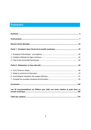 Synthèse ................................................................................................................................... 4 
Avant-propos............................................................................................................................ 7 
Rendre l’école désirable .........................................................................................................10 
Partie 1 : Enseigner dans l’école de la société numérique ..................................................19 
1 - Enseigner l’informatique : une exigence ...............................................................................20 
2 - Installer la littératie de l’âge numérique ................................................................................34 
3 - Oser le bac Humanités Numériques ....................................................................................50 
Partie 2 : Redessiner un tissu éducatif ..................................................................................55 
4 - Vivre l’école en réseau .........................................................................................................56 
5 - Relier la recherche et l’éducation .........................................................................................72 
6 - Accompagner l’explosion des usages éditoriaux ..................................................................81 
7 - Accepter les nouvelles industries de la formation .................................................................93 
Conclusion ............................................................................................................................ 102 
Les 40 recommandations du CNNum pour bâtir une école créative et juste dans un 
monde numérique ................................................................................................................. 106 
Table des matières ................................................................................................................ 116 
2 
Sommaire 
 