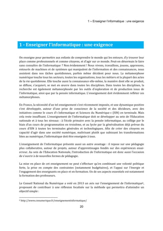 1 – Enseigner l’informatique : une exigence 
1 - Enseigner l’informatique : une exigence 
On enseigne pour permettre aux enfants de comprendre le monde qui les entoure, d'y trouver leur 
place comme professionnels et comme citoyens, et d'agir sur ce monde. Peut-on désormais le faire 
sans connaître de l’informatique ? Non évidemment ! Nous vivons, travaillons, jouons, apprenons, 
entourés de machines et de systèmes qui manipulent de l’information et des connaissances, nous 
assistent dans nos tâches quotidiennes, parfois même décident pour nous. La métamorphose 
numérique touche tous les secteurs, toutes les organisations, tous les métiers et la plupart des actes 
de la vie quotidienne. Elle touche aussi la connaissance elle-même, la manière dont elle se produit, 
se diffuse, s'acquiert, se met en oeuvre dans toutes les disciplines. Dans toutes les disciplines, la 
recherche est également métamorphosée par les outils d'exploration et de production issus de 
l'informatique, ainsi que par la pensée informatique. L'enseignement doit évidemment refléter ces 
métamorphoses. 
En France, la nécessité d’un tel enseignement s'est récemment imposée, et une dynamique positive 
s'est développée, autour d'une prise de conscience de la société et des décideurs, avec des 
initiatives comme le cours d’« Informatique et Sciences du Numérique » (ISN) en terminale. Mais 
cela reste insuffisant. L'enseignement de l'informatique doit se développer au sein de l’Education 
nationale et à tous les niveaux : à l’école primaire avec la pensée informatique, au collège par le 
biais d’un cours de programmation en troisième, et au lycée par la généralisation déjà prévue du 
cours d’ISN à toutes les terminales générales et technologiques. Afin de créer des citoyens en 
capacité d'agir dans une société numérique, maîtrisant plutôt que subissant les transformations 
liées au numérique, l'informatique doit être enseignée à tous. 
L’enseignement de l'informatique présente aussi un autre avantage : il repose sur une pédagogie 
plus collaborative, autour de projets, autour d'apprentissages fondés sur des expériences essai-erreur. 
Au sein de l'Education Nationale, l’introduction de l’informatique est donc aussi l’occasion 
20 
de s'ouvrir à de nouvelles formes de pédagogie. 
La mise en place de cet enseignement ne peut s'effectuer qu'en combinant une volonté politique 
forte, la prise en compte des contraintes (notamment budgétaires), et l'appui sur l'énergie et 
l'engagement des enseignants en place et en formation. Un de ses aspects essentiels est notamment 
la formation des professeurs. 
Le Conseil National du Numérique a voté en 2013 un avis sur l’enseignement de l’informatique6, 
proposant de contribuer à une réflexion focalisée sur la méthode qui permettra d’atteindre un 
objectif simple : 
6 http://www.cnnumerique.fr/enseignementinformatique/ 
 