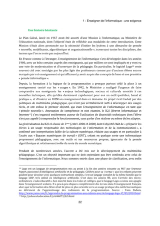 1 - Enseigner de l’informatique : une exigence 
22 
Une histoire hésitante 
Le Plan Calcul, lancé en 1967 avait été assorti d'une Mission à l'informatique, au Ministère de 
l'éducation nationale, dont l'objectif était de réfléchir aux modalités de cette introduction. Cette 
Mission s'était alors prononcée sur la nécessité d'initier les lycéens à une démarche de pensée 
« nouvelle, modélisante, algorithmique et organisationnelle », traversant toutes les disciplines, des 
termes que l’on ne renie pas aujourd’hui. 
En France comme à l'étranger, l'enseignement de l'informatique s’est développée dans les années 
1980, avec un écho certains auprès des enseignants, qui par milliers se sont impliqués et y vont vu 
une voie de modernisation et d'ouverture de la pédagogie. En particulier, le logiciel Logo10 reste 
souvent cité avec nostalgie par les plus âgés des professeurs comme par d'anciens élèves encore 
marqués par cet enseignement et qui affirment y avoir acquis des concepts de base et une première 
« pensée informatique ». 
Depuis, la formation à la logique de la programmation a presque partout cédé la place à un 
enseignement centré sur les « usages ». En 1992, le Ministère a souligné l’urgence de faire 
comprendre aux enseignants les « enjeux technologiques, sociaux et culturels associés à ces 
nouvelles techniques, afin qu’elles deviennent rapidement pour eux un outil quotidien, banal et 
pratique », et d’insérer en IUFM un enseignement dans ce domaine. Ce projet s’est traduit par des 
politiques de multimédia pédagogique, qui n’ont pas véritablement suffi à développer des usages 
réels, et ont enfoui le premier objectif, qui était l’enseignement de l’informatique en tant que 
« pensée nouvelle ». Attestation de compétence et non examen, le B2I (Brevet Informatique et 
Internet11) s'est organisé entièrement autour de l'utilisation de dispositifs techniques dont l'élève 
n'est pas appelé à comprendre le fonctionnement, sans parler d’en réaliser ou même de les adapter. 
La généralisation du B2I en classe de 3ème (entre 2000 et 2008) dont l'objectif était de « préparer les 
élèves à un usage responsable des technologies de l'information et de la communication », a 
confirmé une interprétation faible de la culture numérique, réduite aux usages et en particulier à 
l’accès aux « Espaces numériques de travail » (ENT), créant en quelque sorte une informatique 
proprement pédagogique, avec ses outils et ses ressources propres, ignorante de la pensée 
algorithmique et relativement isolée du reste du monde numérique. 
Pendant de nombreuses années, l’accent a été mis sur le développement du multimédia 
pédagogique. C’est un objectif important qui ne doit cependant pas être confondu avec celui de 
l’enseignement de l’informatique. Nous sommes entrés dans une phase de clarification, avec enfin 
10 Logo est un langage de programmation mis au point à la fin des années soixante au MIT par Seymour 
Papert, passionné d’intelligence artificielle et de pédagogie. Célèbre pour sa « tortue » que les enfants peuvent 
guident pour dessiner avec quelques instructions simples, c’est un langage complet de la même famille que le 
langage LISP, très utilisé en intelligence artificielle. C’est dans les années 80, avec l’arrivée des micro-ordinateurs 
« ludo-éducatifs » bon marché dans les écoles et collèges, que le langage Logo a connu son apogée 
dans l’enseignement scolaire. Il a peu-à-peu disparu complètement des écrans dans l’enseignement français, 
alors que la formation des élèves était de plus en plus orientée vers un usage pratique des outils bureautiques 
au détriment de l’apprentissage des rudiments de la programmation. Source : Yann Dubois, 
http://www.yann.com/fr/apprendre-la-programmation-aux-enfants-avec-le-langage-logo-17/09/2010.html 
11 http://eduscol.education.fr/cid46073/b2i.html 
 