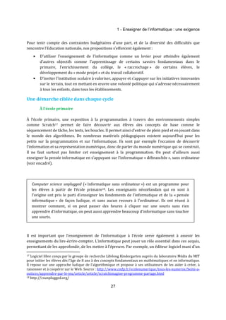1 - Enseigner de l’informatique : une exigence 
Pour tenir compte des contraintes budgétaires d'une part, et de la diversité des difficultés que 
rencontre l’Education nationale, nos propositions s'efforcent également : 
· D'utiliser l'enseignement de l'informatique comme un levier pour atteindre également 
d'autres objectifs comme l'apprentissage de certains savoirs fondamentaux dans le 
primaire, l'enrichissement du collège, le « raccrochage » de certains élèves, le 
développement du « mode projet » et du travail collaboratif. 
· D'inviter l'institution scolaire à valoriser, appuyer et s'appuyer sur les initiatives innovantes 
sur le terrain, tout en mettant en oeuvre une volonté politique qui s'adresse nécessairement 
à tous les enfants, dans tous les établissements. 
Une démarche ciblée dans chaque cycle 
27 
À l'école primaire 
À l’école primaire, une exposition à la programmation à travers des environnements simples 
comme Scratch17 permet de faire découvrir aux élèves des concepts de base comme le 
séquencement de tâche, les tests, les boucles. Il permet ainsi d’entrer de plein pied et en jouant dans 
le monde des algorithmes. De nombreux matériels pédagogiques existent aujourd’hui pour les 
petits sur la programmation et sur l’informatique. Ils sont par exemple l’occasion de découvrir 
l’information et sa représentation numérique, donc de parler du monde numérique qui se construit. 
Il ne faut surtout pas limiter cet enseignement à la programmation. On peut d’ailleurs aussi 
enseigner la pensée informatique en s’appuyant sur l’informatique « débranchée », sans ordinateur 
(voir encadré). 
Computer science unplugged (« Informatique sans ordinateur ») est un programme pour 
les élèves à partir de l’école primaire18. Les enseignants néozélandais qui en sont à 
l'origine ont pris le parti d'enseigner les fondements de l’informatique et de la « pensée 
informatique » de façon ludique, et sans aucun recours à l’ordinateur. Ils ont réussi à 
montrer comment, si on peut passer des heures à cliquer sur une souris sans rien 
apprendre d’informatique, on peut aussi apprendre beaucoup d’informatique sans toucher 
une souris. 
Il est important que l’enseignement de l’informatique à l’école serve également à asseoir les 
enseignements du lire-écrire-compter. L’informatique peut jouer un rôle essentiel dans ces acquis, 
permettant de les approfondir, de les mettre à l’épreuve. Par exemple, un éditeur logiciel muni d’un 
17 Logiciel libre conçu par le groupe de recherche Lifelong Kindergarten auprès du laboratoire Média du MIT 
pour initier les élèves dès l’âge de 8 ans à des concepts fondamentaux en mathématiques et en informatique. 
Il repose sur une approche ludique de l’algorithmique et propose à ses utilisateurs de les aider à créer, à 
raisonner et à coopérer sur le Web. Source : http://www.cndp.fr/ecolenumerique/tous-les-numeros/boite-a-outices/ 
apprendre-par-le-jeu/article/article/scratchimagine-programme-partage.html 
18 http://csunplugged.org/ 
 