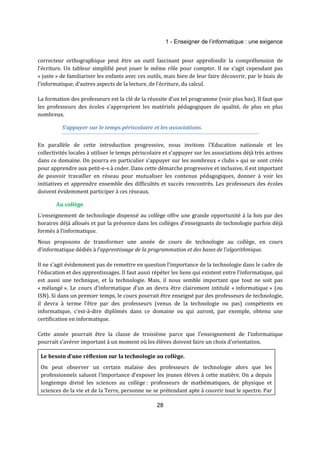 1 - Enseigner de l’informatique : une exigence 
correcteur orthographique peut être un outil fascinant pour approfondir la compréhension de 
l’écriture. Un tableur simplifié peut jouer le même rôle pour compter. Il ne s’agit cependant pas 
« juste » de familiariser les enfants avec ces outils, mais bien de leur faire découvrir, par le biais de 
l’informatique, d’autres aspects de la lecture, de l’écriture, du calcul. 
La formation des professeurs est la clé de la réussite d’un tel programme (voir plus bas). Il faut que 
les professeurs des écoles s’approprient les matériels pédagogiques de qualité, de plus en plus 
nombreux. 
S’appuyer sur le temps périscolaire et les associations. 
En parallèle de cette introduction progressive, nous invitons l'Education nationale et les 
collectivités locales à utiliser le temps périscolaire et s'appuyer sur les associations déjà très actives 
dans ce domaine. On pourra en particulier s’appuyer sur les nombreux « clubs » qui se sont créés 
pour apprendre aux petit-e-s à coder. Dans cette démarche progressive et inclusive, il est important 
de pouvoir travailler en réseau pour mutualiser les contenus pédagogiques, donner à voir les 
initiatives et apprendre ensemble des difficultés et succès rencontrés. Les professeurs des écoles 
doivent évidemment participer à ces réseaux. 
28 
Au collège 
L'enseignement de technologie dispensé au collège offre une grande opportunité à la fois par des 
horaires déjà alloués et par la présence dans les collèges d’enseignants de technologie parfois déjà 
formés à l’informatique. 
Nous proposons de transformer une année de cours de technologie au collège, en cours 
d’informatique dédiés à l’apprentissage de la programmation et des bases de l’algorithmique. 
Il ne s’agit évidemment pas de remettre en question l’importance de la technologie dans le cadre de 
l’éducation et des apprentissages. Il faut aussi répéter les liens qui existent entre l’informatique, qui 
est aussi une technique, et la technologie. Mais, il nous semble important que tout ne soit pas 
« mélangé ». Le cours d’informatique d’un an devra être clairement intitulé « informatique » (ou 
ISN). Si dans un premier temps, le cours pourrait être enseigné par des professeurs de technologie, 
il devra à terme l’être par des professeurs (venus de la technologie ou pas) compétents en 
informatique, c’est-à-dire diplômés dans ce domaine ou qui auront, par exemple, obtenu une 
certification en informatique. 
Cette année pourrait être la classe de troisième parce que l’enseignement de l’informatique 
pourrait s’avérer important à un moment où les élèves doivent faire un choix d’orientation. 
Le besoin d’une réflexion sur la technologie au collège. 
On peut observer un certain malaise des professeurs de technologie alors que les 
professionnels saluent l’importance d’exposer les jeunes élèves à cette matière. On a depuis 
longtemps divisé les sciences au collège : professeurs de mathématiques, de physique et 
sciences de la vie et de la Terre, personne ne se prétendant apte à couvrir tout le spectre. Par 
 
