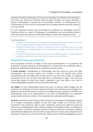 1 - Enseigner de l’informatique : une exigence 
contraste, il faudrait s’interroger sur le fait que l’on demande aux professeurs de technologie 
de couvrir des champs qui s'étendent depuis le génie mécanique ou le génie électrique, 
jusqu’à l’informatique en passant par les technologies tertiaires. Le développement de 
l'informatique (à la fois science et technologie) est un exemple montrant que cette situation 
n’est pas tenable. 
Il serait important d’évaluer quel pourcentage des professeurs de technologie pourrait 
exprimer le désir de « passer à l’informatique », éventuellement avec une formation, comme 
cela a été fait pour les professeurs d’ISN (informatique et sciences du numérique) au lycée. 
29 
Recommandation 1 
· Enseigner à l'école primaire, les rudiments de la pensée informatique en mode connecté ou 
pas, en s’appuyant dans une première phase sur le temps périscolaire 
· Enseigner l’informatique au collège, en introduisant dans une première phase une année 
centrée autour de l’apprentissage de la programmation en collège sur le temps alloué à la 
technologie. 
· Enseigner l’informatique à tous les élèves de toutes les filières du lycée, en commençant par 
généraliser rapidement l’option ISN à tous les lycées et toutes les filières. 
Une priorité : former des professeurs 
Un tel programme de l’école au collège au lycée repose essentiellement sur la compétence des 
professeurs. Ce dernier groupe de recommandations se concentre donc sur la difficulté majeure : 
disposer de suffisamment de professeurs compétents à tous les niveaux. 
À l’école primaire, l’enseignement de l’informatique doit faire partie du cursus des ESPE. 
L'enseignement des nouveaux maîtres doit s'enrichir le plus vite possible d'un module 
d'informatique. Celle des maîtres déjà en exercice devra aussi être mise en place en s’appuyant 
notamment sur les cours en ligne, eLearning, Moocs, communautés en ligne… Ainsi que nous 
l'avons déjà signalé, ils seront aussi invités à apprendre « avec leurs élèves » avec l'aide de 
matériels pédagogiques adaptés, qui sont aujourd'hui disponibles. 
Au collège, les cours d’informatique peuvent être dans un premier temps enseignés par des 
professeurs de technologie. Il est donc urgent de procéder à une évaluation du pourcentage de ces 
professeurs qui seraient volontaires et auraient les compétences pour enseigner un véritable cours 
d’informatique autour de la programmation et des bases de l’algorithmique. Ces professeurs 
auraient vocation à devenir à terme, s’ils le souhaitent, des « professeurs d’informatique ». 
Au lycée, l'extension de l'option ISN aux sections littéraires, économiques et technologiques bloque 
sur le manque d'enseignants qualifiés. On peut faire appel (comme on l’a fait pour ISN en 
terminale S) à des professeurs déjà en poste ; l’expérience montre qu’il s’agit très souvent de 
professeurs de mathématiques. Ceux-ci doivent enseigner l’informatique (science et technique) et 
pas une matière « math-info » purement abstraite. Il s’agit de professeurs volontaires, en général 
particulièrement dynamiques. Il faut les aider à s’approprier leur nouveau sujet, notamment en les 
organisant en réseaux et en leur fournissant des supports divers (matériel pédagogique, cours en 
 