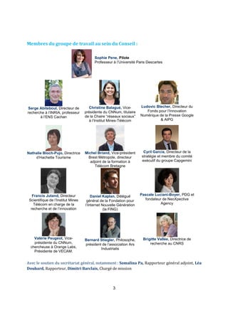 Membres du groupe de travail au sein du Conseil : 
Sophie Pene, Pilote 
Professeur à l’Université Paris Descartes 
3 
Serge Abiteboul, Directeur de 
recherche à l’INRIA, professeur 
à l’ENS Cachan 
Christine Balagué, Vice-présidente 
du CNNum, titulaire 
de la Chaire “réseaux sociaux” 
à l’Institut Mines-Télécom 
Ludovic Blecher, Directeur du 
Fonds pour l’Innovation 
Numérique de la Presse Google 
& AIPG 
Nathalie Bloch-Pujo, Directrice 
d’Hachette Tourisme 
Michel Briand, Vice-président 
Brest Métropole, directeur 
adjoint de la formation à 
Télécom Bretagne 
Cyril Garcia, Directeur de la 
stratégie et membre du comité 
exécutif du groupe Capgemini 
Francis Jutand, Directeur 
Scientifique de l’Institut Mines 
Télécom en charge de la 
recherche et de l’innovation 
Daniel Kaplan, Délégué 
général de la Fondation pour 
l’Internet Nouvelle Génération 
(la FING) 
Pascale Luciani-Boyer, PDG et 
fondateur de NeoXpective 
Agency 
Valérie Peugeot, Vice-présidente 
du CNNum, 
chercheuse à Orange Labs, 
Présidente de VECAM. 
Bernard Stiegler, Philosophe, 
président de l’association Ars 
Industrialis 
Brigitte Vallée, Directrice de 
recherche au CNRS 
Avec le soutien du secrétariat général, notamment : Somalina Pa, Rapporteur général adjoint, Léa 
Douhard, Rapporteur, Dimitri Barclais, Chargé de mission 
 