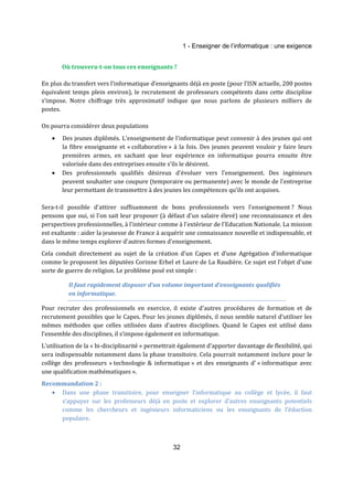 1 - Enseigner de l’informatique : une exigence 
Où trouvera-t-on tous ces enseignants ? 
En plus du transfert vers l’informatique d’enseignants déjà en poste (pour l’ISN actuelle, 200 postes 
équivalent temps plein environ), le recrutement de professeurs compétents dans cette discipline 
s’impose. Notre chiffrage très approximatif indique que nous parlons de plusieurs milliers de 
postes. 
32 
On pourra considérer deux populations 
· Des jeunes diplômés. L'enseignement de l'informatique peut convenir à des jeunes qui ont 
la fibre enseignante et « collaborative » à la fois. Des jeunes peuvent vouloir y faire leurs 
premières armes, en sachant que leur expérience en informatique pourra ensuite être 
valorisée dans des entreprises ensuite s’ils le désirent. 
· Des professionnels qualifiés désireux d'évoluer vers l'enseignement. Des ingénieurs 
peuvent souhaiter une coupure (temporaire ou permanente) avec le monde de l'entreprise 
leur permettant de transmettre à des jeunes les compétences qu’ils ont acquises. 
Sera-t-il possible d'attirer suffisamment de bons professionnels vers l'enseignement ? Nous 
pensons que oui, si l'on sait leur proposer (à défaut d'un salaire élevé) une reconnaissance et des 
perspectives professionnelles, à l'intérieur comme à l'extérieur de l'Education Nationale. La mission 
est exaltante : aider la jeunesse de France à acquérir une connaissance nouvelle et indispensable, et 
dans le même temps explorer d'autres formes d'enseignement. 
Cela conduit directement au sujet de la création d’un Capes et d’une Agrégation d’informatique 
comme le proposent les députées Corinne Erhel et Laure de La Raudière. Ce sujet est l'objet d'une 
sorte de guerre de religion. Le problème posé est simple : 
Il faut rapidement disposer d’un volume important d’enseignants qualifiés 
en informatique. 
Pour recruter des professionnels en exercice, il existe d'autres procédures de formation et de 
recrutement possibles que le Capes. Pour les jeunes diplômés, il nous semble naturel d’utiliser les 
mêmes méthodes que celles utilisées dans d’autres disciplines. Quand le Capes est utilisé dans 
l’ensemble des disciplines, il s’impose également en informatique. 
L’utilisation de la « bi-disciplinarité » permettrait également d’apporter davantage de flexibilité, qui 
sera indispensable notamment dans la phase transitoire. Cela pourrait notamment inclure pour le 
collège des professeurs « technologie & informatique » et des enseignants d’ « informatique avec 
une qualification mathématiques ». 
Recommandation 2 : 
· Dans une phase transitoire, pour enseigner l’informatique au collège et lycée, il faut 
s’appuyer sur les professeurs déjà en poste et explorer d’autres enseignants potentiels 
comme les chercheurs et ingénieurs informaticiens ou les enseignants de l’éduction 
populaire. 
 