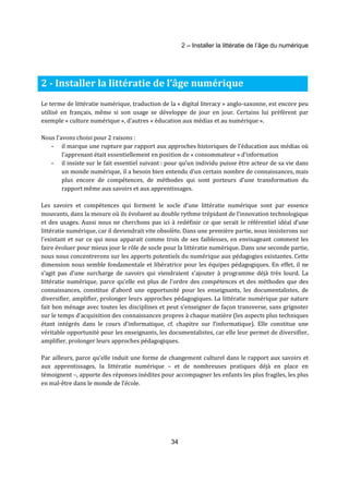 2 – Installer la littératie de l’âge du numérique 
2 - Installer la littératie de l’âge numérique 
Le terme de littératie numérique, traduction de la « digital literacy » anglo-saxonne, est encore peu 
utilisé en français, même si son usage se développe de jour en jour. Certains lui préfèrent par 
exemple « culture numérique », d’autres « éducation aux médias et au numérique ». 
34 
Nous l’avons choisi pour 2 raisons : 
- il marque une rupture par rapport aux approches historiques de l’éducation aux médias où 
l’apprenant était essentiellement en position de « consommateur » d’information 
- il insiste sur le fait essentiel suivant : pour qu’un individu puisse être acteur de sa vie dans 
un monde numérique, il a besoin bien entendu d’un certain nombre de connaissances, mais 
plus encore de compétences, de méthodes qui sont porteurs d’une transformation du 
rapport même aux savoirs et aux apprentissages. 
Les savoirs et compétences qui forment le socle d’une littératie numérique sont par essence 
mouvants, dans la mesure où ils évoluent au double rythme trépidant de l’innovation technologique 
et des usages. Aussi nous ne cherchons pas ici à redéfinir ce que serait le référentiel idéal d’une 
littératie numérique, car il deviendrait vite obsolète. Dans une première partie, nous insisterons sur 
l’existant et sur ce qui nous apparait comme trois de ses faiblesses, en envisageant comment les 
faire évoluer pour mieux jour le rôle de socle pour la littératie numérique. Dans une seconde partie, 
nous nous concentrerons sur les apports potentiels du numérique aux pédagogies existantes. Cette 
dimension nous semble fondamentale et libératrice pour les équipes pédagogiques. En effet, il ne 
s’agit pas d’une surcharge de savoirs qui viendraient s’ajouter à programme déjà très lourd. La 
littératie numérique, parce qu’elle est plus de l’ordre des compétences et des méthodes que des 
connaissances, constitue d’abord une opportunité pour les enseignants, les documentalistes, de 
diversifier, amplifier, prolonger leurs approches pédagogiques. La littératie numérique par nature 
fait bon ménage avec toutes les disciplines et peut s’enseigner de façon transverse, sans grignoter 
sur le temps d’acquisition des connaissances propres à chaque matière (les aspects plus techniques 
étant intégrés dans le cours d’informatique, cf. chapitre sur l’informatique). Elle constitue une 
véritable opportunité pour les enseignants, les documentalistes, car elle leur permet de diversifier, 
amplifier, prolonger leurs approches pédagogiques. 
Par ailleurs, parce qu’elle induit une forme de changement culturel dans le rapport aux savoirs et 
aux apprentissages, la littératie numérique – et de nombreuses pratiques déjà en place en 
témoignent –, apporte des réponses inédites pour accompagner les enfants les plus fragiles, les plus 
en mal-être dans le monde de l’école. 
 