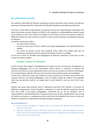 2 – Installer la littératie de l’âge du numérique 
35 
Des référentiels évolutifs 
De nombreux référentiels de littératie numérique existent aujourd’hui, dont certains ont déjà une 
dimension internationale (Cf. le référentiel de la Mozilla Foundation particulièrement fécond). 
En France, le B2i (Brevet informatique et internet) structure les apprentissages numériques des 
élèves du primaire au lycée. Élaboré en 2000, il a été actualisé et considérablement amélioré quant 
à ses contenus en 2011 pour l’école et le collège et en 2013 pour le lycée. Pour autant il souffre de 
différentes limites que nous aimerions soulever ici pour que les prochaines actualisations puissent 
les dépasser. 
Ces limites sont de trois ordres : 
- son cadre franco-français, 
- sa mise en oeuvre, qui n’est pas confiée à une équipe pédagogique, aux responsabilités bien 
établies, 
- son centre de gravité, encore trop empreint d’une culture des médias plus que du 
numérique, notamment dans les moutures destinées à l’école et au collège. 
Si l’on veut en faire un véritable outil pédagogique de littératie numérique, il faut donc le faire 
évoluer de manière notable. 
Enseigner, vraiment, les référentiels 
Le B2i n’est pas bien intégré à l’enseignement, et le plus souvent, il n’existe pas d’enseignant, ou 
d’équipe pédagogique, qui en soit responsable. L’élève obtient ce certificat en réalisant des 
exercices, seul chez lui, un peu abandonné devant son écran, ou au mieux en classe de technologie ; 
il y n’a pas de liaison explicite entre ces exercices et les autres matières qui lui sont enseignées. 
Il vient alors valider des acquis que l’enfant est censé acquérir par lui-même sans pouvoir être 
vraiment aidé par une équipe pédagogique. C’est le meilleur moyen de renforcer des inégalités 
entre ceux qui peuvent acquérir ces usages dans le cadre familial et ceux qui sont livrés à eux-mêmes. 
Nombre des points déjà présents dans le référentiel pourraient être abordés à l’occasion de 
différents enseignements, toutes disciplines confondues. Ce socle de littératie numérique devrait 
donc être confié à une équipe pédagogique, coordonnée par un de ses membres, sous la 
responsabilité du chef d’établissement. Ce groupe pourra ainsi vérifier, régulièrement, tout au long 
de l’année, que toutes les compétences prévues auront bien été abordées dans l’une ou l’autre des 
matières et organiser la redistribution des apprentissages manquants. 
Recommandations 4 : 
· Inciter chaque enseignant à intégrer dans sa discipline des éléments du référentiel de 
littératie numérique. 
· Organiser l’apprentissage de la littératie numérique de façon à garantir l’égalité de tous les 
élèves. Valoriser les modes d’accompagnement par les enseignants et de collaboration entre 
élèves qui oeuvrent dans ce sens. 
 