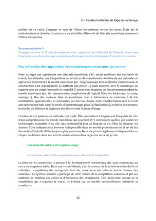2 – Installer la littératie de l’âge du numérique 
profiter de ce cadre, s’engager au sein de l’Union Européenne, inviter les autres États qui le 
souhaiteraient et chercher à construire un véritable référentiel de littératie numérique commun à 
l’Union Européenne. 
Recommandation 9 
S’engager au sein de l’Union Européenne pour rapprocher le référentiel de littératie numérique 
français de ceux des autres pays européens, dans la perspective de disposer d’un cadre harmonisé. 
Des méthodes, des approches, des compétences autant que des savoirs 
Faire partager aux apprenants une littératie numérique, c’est autant mobiliser des méthodes de 
travail, des attitudes, que l’acquisition de savoirs et de compétences. Nombre de ces méthodes et 
approches préexistent à la société numérique (ex : l’apprentissage de la recherche d’information, la 
construction d’un argumentaire, la méthode par projet …) mais trouvent avec le numérique un 
support pour un usage renouvelé ou amplifié. D’autres sont inspirées du fonctionnement même du 
monde numérique (ex : les communautés coopératives du logiciel libre, les hackatons, barcamp, 
meetups…). Une des ruptures liées au numérique tient à l’abondance de contenus, à la fois 
réutilisables, appropriables, et accessibles par tout un chacun. Cette transformation crée à la fois 
une opportunité mais aussi le besoin d’apprentissages pour la réutilisation, la création de contenus, 
les modes de diffusion et la gestion des droits et des licences d’usage. 
L’intérêt de ces postures et méthodes est triple. Elles permettent à l’apprenant d’acquérir les clés 
d’une compréhension du monde numérique qui pourront être convoquées quelles que soient les 
technologies auxquelles il ou elle sera confronté(e) tout au long de sa vie. Elles lui donnent les 
moyens d’une indépendance devenue indispensable dans un monde professionnel où il est de fait 
demandé à l’individu d’être toujours plus autonome. Des clés qui sont également indispensables au 
citoyen de demain, dans son activité sociale comme dans la gestion de sa vie privée. 
Une nouvelle culture de l’apprentissage 
Passer d’une culture de la compétition à une culture de la coopération 
Le principe de compétition a structuré le développement économique des pays occidentaux au 
cours du vingtième siècle. Dans une vision libérale, c’est le moteur de la créativité individuelle et 
collective : compétition des entreprises bien sûr, mais aussi des villes et des territoires, des 
individus... Le système scolaire a participé de cette culture de la compétition, notamment par ses 
systèmes de notation des élèves et d’évaluation des enseignants. C’est aussi cette culture de la 
compétition qui a organisé le travail de l’enfant sur un modèle essentiellement individuel et 
« vertical ». 
42 
 