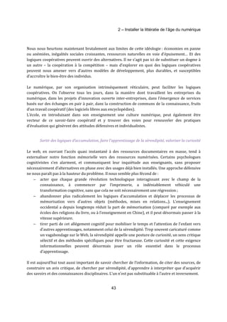 2 – Installer la littératie de l’âge du numérique 
Nous nous heurtons maintenant brutalement aux limites de cette idéologie : économies en panne 
ou anémiées, inégalités sociales croissantes, ressources naturelles en voie d’épuisement… Et des 
logiques coopératives peuvent ouvrir des alternatives. Il ne s’agit pas ici de substituer un dogme à 
un autre – la coopération à la compétition – mais d’explorer en quoi des logiques coopératives 
peuvent nous amener vers d’autres modèles de développement, plus durables, et susceptibles 
d’accroître le bien-être des individus. 
Le numérique, par son organisation intrinsèquement réticulaire, peut faciliter les logiques 
coopératives. On l’observe tous les jours, dans la manière dont travaillent les entreprises du 
numérique, dans les projets d’innovation ouverte inter-entreprises, dans l’émergence de services 
basés sur des échanges en pair à pair, dans la construction de communs de la connaissance, fruits 
d’un travail coopératif (des logiciels libres aux encyclopédies). 
L’école, en introduisant dans son enseignement une culture numérique, peut également être 
vecteur de ce savoir-faire coopératif et y trouver des voies pour renouveler des pratiques 
d’évaluation qui génèrent des attitudes défensives et individualistes. 
Sortir des logiques d’accumulation, faire l’apprentissage de la sérendipité, valoriser la curiosité 
Le web, en ouvrant l’accès quasi instantané à des ressources documentaires en masse, tend à 
externaliser notre fonction mémorielle vers des ressources numérisées. Certains psychologues 
cognitivistes s’en alarment, et communiquent leur inquiétude aux enseignants, sans proposer 
nécessairement d’alternatives en phase avec des usages déjà bien installés. Une approche défensive 
ne nous paraît pas à la hauteur du problème. Il nous semble plus fécond de : 
- acter que chaque grande révolution technologique interagissant avec le champ de la 
connaissance, à commencer par l’imprimerie, a indéniablement véhiculé une 
transformation cognitive, sans que cela ne soit nécessairement une régression ; 
- abandonner plus radicalement les logiques d’accumulation et déplacer les processus de 
mémorisation vers d’autres objets (méthodes, mises en relations...). L’enseignement 
occidental a depuis longtemps réduit la part de mémorisation (comparé par exemple aux 
écoles des religions du livre, ou à l’enseignement en Chine), et il peut désormais passer à la 
vitesse supérieure. 
- tirer parti de cet allégement cognitif pour mobiliser le temps et l’attention de l’enfant vers 
d’autres apprentissages, notamment celui de la sérendipité. Trop souvent caricaturé comme 
un vagabondage sur le Web, la sérendipité appelle une posture de curiosité, un sens critique 
sélectif et des méthodes spécifiques pour être fructueuse. Cette curiosité et cette exigence 
informationnelles peuvent désormais jouer un rôle essentiel dans le processus 
d’apprentissage. 
Il est aujourd’hui tout aussi important de savoir chercher de l’information, de citer des sources, de 
construire un avis critique, de chercher par sérendipité, d’apprendre à interpréter que d’acquérir 
des savoirs et des connaissances disciplinaires. L’un n’est pas substituable à l’autre et inversement. 
43 
 