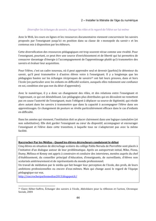 2 – Installer la littératie de l’âge du numérique 
Diversifier les échanges de savoirs, changer les rôles et le regard de l’élève sur lui-même 
Avec le Web, les cours en lignes et les ressources documentaires viennent concurrencer les savoirs 
proposés par l’enseignant jusqu’ici en position dans sa classe de « monopole du savoir » et les 
contenus mis à disposition par les éditeurs. 
Cette diversification des ressources pédagogiques est trop souvent vécue comme une rivalité. Pour 
l’enseignant, pourtant, ce peut être une source d’enrichissement et de liberté qui lui permettra de 
consacrer davantage d’énergie à l’accompagnement de l’apprentissage plutôt qu’à transmettre des 
savoirs et évaluer leur acquisition. 
Pour l’élève, c’est un cadre nouveau, où il peut apprendre seul et devenir (parfois) le détenteur du 
savoir, qu’il peut transmettre à d’autres élèves voire à l’enseignant. Il y a longtemps que les 
pédagogies basées sur les échanges réciproques de savoirs24 ont fait leurs preuves, dans et hors 
l’école (en particulier avec les enfants en difficulté scolaire, auxquels elles redonnent une confiance 
en soi, condition sine qua non du désir d’apprendre). 
Avec le numérique, il y a donc un changement des rôles, et des relations entre l’enseignant et 
l’apprenant, ce qui est déstabilisant. Les pédagogies plus distribuées qui en découlent ne remettent 
pas en cause l’autorité de l’enseignant, mais l’obligent à déplacer sa source de légitimité, qui réside 
alors autant dans les savoirs à transmettre que dans la capacité à accompagner l’élève dans ses 
apprentissages. Ce changement de posture se révèle particulièrement efficace dans le cas d’enfants 
en difficulté. 
Dans les années qui viennent, l’institution doit se placer clairement dans une logique cumulative (et 
non substitutive). Elle doit garder l’enseignant au coeur du dispositif, accompagner et encourager 
l’enseignant et l’élève dans cette transition, à laquelle tous ne s’adapteront pas avec la même 
facilité. 
Raccrocher Par les Médias - Quand les élèves décrocheurs conduisent le débat 
Cinq élèves en situation de décrochage scolaire du collège Pablo Neruda de Pierrefitte sont placés à 
l'initiative d'un dialogue autour de leur problématique. Après un autoportrait initial, Mike, Fiona, 
Dumy, Mélissa et Kenny ont appris à construire et conduire des interviews, menées auprès du chef 
d'établissement, du conseiller principal d'éducation, d’enseignants, de surveillants, d’élèves non 
scolarisés antérieurement et de représentants du monde professionnel. 
Un travail de médiation par le média qui fait bouger leur perception de l'école, des profs, de leurs 
ambitions professionnelles ou encore d'eux-mêmes. Mais qui change aussi le regard de l’équipe 
pédagogique sur eux. 
http://raccrocherparlesmedias2013.blogspot.fr/ 
24 Claire Héber-Suffrin, Échanger des savoirs à l'école, Abécédaire pour la réflexion et l'action, Chronique 
Sociale, 2004 
44 
 