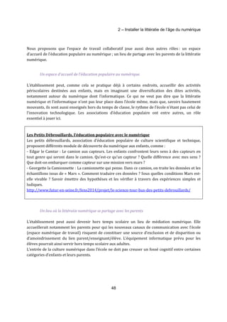 2 – Installer la littératie de l’âge du numérique 
Nous proposons que l’espace de travail collaboratif joue aussi deux autres rôles : un espace 
d’accueil de l’éducation populaire au numérique ; un lieu de partage avec les parents de la littératie 
numérique. 
Un espace d’accueil de l’éducation populaire au numérique. 
L’établissement peut, comme cela se pratique déjà à certains endroits, accueillir des activités 
périscolaires destinées aux enfants, mais en imaginant une diversification des dites activités, 
notamment autour du numérique dont l’informatique. Ce qui ne veut pas dire que la littératie 
numérique et l’informatique n’ont pas leur place dans l’école même, mais que, savoirs hautement 
mouvants, ils sont aussi enseignés hors du temps de classe, le rythme de l’école n’étant pas celui de 
l’innovation technologique. Les associations d’éducation populaire ont entre autres, un rôle 
essentiel à jouer ici. 
Les Petits Débrouillards, l’éducation populaire avec le numérique 
Les petits débrouillards, association d’éducation populaire de culture scientifique et technique, 
proposent différents module de découverte du numérique aux enfants, comme : 
- Edgar le Camtar : Le camion aux capteurs. Les enfants confrontent leurs sens à des capteurs en 
tout genre qui seront dans le camion. Qu’est-ce qu’un capteur ? Quelle différence avec mes sens ? 
Que doit-on embarquer comme capteur sur une mission vers mars ? 
- Georgette la Camionnette : La camionnette qui pense. Dans ce camion, on traite les données et les 
échantillons issus de « Mars ». Comment traduire ces données ? Sous quelles conditions Mars est-elle 
vivable ? Savoir émettre des hypothèses et les vérifier à travers des expériences simples et 
ludiques. 
http://www.futur-en-seine.fr/fens2014/projet/le-science-tour-bus-des-petits-debrouillards/ 
Un lieu où la littératie numérique se partage avec les parents 
L’établissement peut aussi devenir hors temps scolaire un lieu de médiation numérique. Elle 
accueillerait notamment les parents pour qui les nouveaux canaux de communication avec l’école 
(espace numérique de travail) risquent de constituer une source d’exclusion et de disparition ou 
d’amoindrissement du lien parent/enseignant/élève. L’équipement informatique prévu pour les 
élèves pourrait ainsi servir hors temps scolaire aux adultes. 
L’entrée de la culture numérique dans l’école ne doit pas creuser un fossé cognitif entre certaines 
catégories d’enfants et leurs parents. 
48 
 