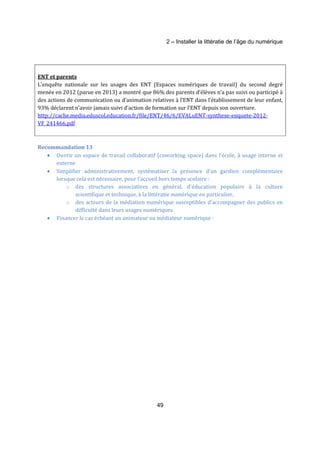 2 – Installer la littératie de l’âge du numérique 
ENT et parents 
L’enquête nationale sur les usages des ENT (Espaces numériques de travail) du second degré 
menée en 2012 (parue en 2013) a montré que 86% des parents d’élèves n’a pas suivi ou participé à 
des actions de communication ou d’animation relatives à l’ENT dans l’établissement de leur enfant, 
93% déclarent n’avoir jamais suivi d’action de formation sur l’ENT depuis son ouverture. 
http://cache.media.eduscol.education.fr/file/ENT/46/6/EVALuENT-synthese-enquete-2012- 
VF_241466.pdf 
49 
Recommandation 13 
· Ouvrir un espace de travail collaboratif (coworking space) dans l’école, à usage interne et 
externe 
· Simplifier administrativement, systématiser la présence d’un gardien complémentaire 
lorsque cela est nécessaire, pour l’accueil hors temps scolaire : 
o des structures associatives en général, d’éducation populaire à la culture 
scientifique et technique, à la littératie numérique en particulier, 
o des acteurs de la médiation numérique susceptibles d’accompagner des publics en 
difficulté dans leurs usages numériques 
· Financer le cas échéant un animateur ou médiateur numérique : 
 