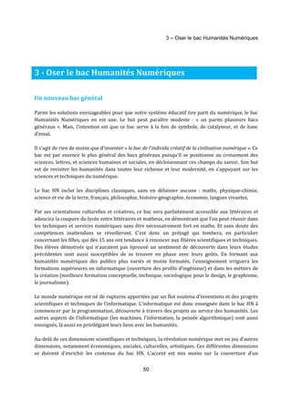 3 – Oser le bac Humanités Numériques 
3 - Oser le bac Humanités Numériques 
50 
Un nouveau bac général 
Parmi les solutions envisageables pour que notre système éducatif tire parti du numérique, le bac 
Humanités Numériques en est une. Le but peut paraître modeste : « un parmi plusieurs bacs 
généraux ». Mais, l’intention est que ce bac serve à la fois de symbole, de catalyseur, et de banc 
d’essai. 
Il s'agit de rien de moins que d'inventer « le bac de l’individu créatif de la civilisation numérique ». Ce 
bac est par essence le plus général des bacs généraux puisqu’il se positionne au croisement des 
sciences, lettres, et sciences humaines et sociales, en décloisonnant ces champs du savoir. Son but 
est de revisiter les humanités dans toutes leur richesse et leur modernité, en s’appuyant sur les 
sciences et techniques du numérique. 
Le bac HN inclut les disciplines classiques, sans en délaisser aucune : maths, physique-chimie, 
science et vie de la terre, français, philosophie, histoire-géographie, économie, langues vivantes. 
Par ses orientations culturelles et créatives, ce bac sera parfaitement accessible aux littéraires et 
adoucira la coupure du lycée entre littéraires et matheux, en démontrant que l’on peut réussir dans 
les techniques et services numériques sans être nécessairement fort en maths. Et sans doute des 
compétences inattendues se réveilleront. C’est donc un préjugé qui tombera, en particulier 
concernant les filles, qui dès 15 ans ont tendance à renoncer aux filières scientifiques et techniques. 
Des élèves démotivés qui n’auraient pas éprouvé un sentiment de découverte dans leurs études 
précédentes sont aussi susceptibles de se trouver en phase avec leurs goûts. En formant aux 
humanités numériques des publics plus variés et moins formatés, l’enseignement irriguera les 
formations supérieures en informatique (ouverture des profils d’ingénieur) et dans les métiers de 
la création (meilleure formation conceptuelle, technique, sociologique pour le design, le graphisme, 
le journalisme). 
Le monde numérique est né de ruptures apportées par un flot soutenu d’inventions et des progrès 
scientifiques et techniques de l’informatique. L’informatique est donc enseignée dans le bac HN à 
commencer par la programmation, découverte à travers des projets au service des humanités. Les 
autres aspects de l’informatique (les machines, l’information, la pensée algorithmique) sont aussi 
enseignés, là aussi en privilégiant leurs liens avec les humanités. 
Au-delà de ces dimensions scientifiques et techniques, la révolution numérique met en jeu d’autres 
dimensions, notamment économiques, sociales, culturelles, artistiques. Ces différentes dimensions 
se doivent d’enrichir les contenus du bac HN. L’accent est mis moins sur la couverture d’un 
 